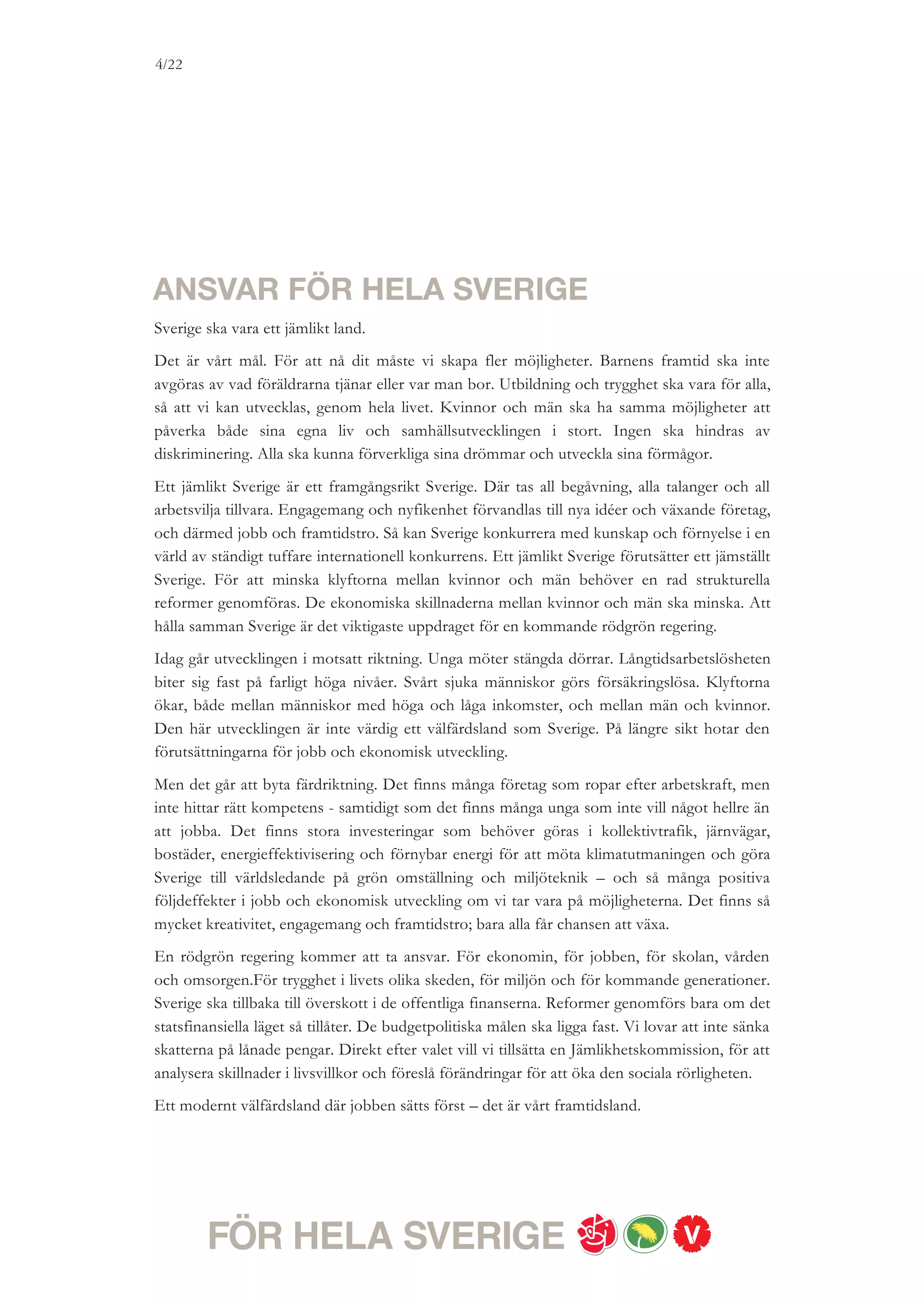 4/18




ETT FRAMGÅNGSRIKT SVERIGE
Där jobben sätts först

Ska Sverige klara den tuffa globala konkurrensen måste vi alla ständigt utvecklas. Det kräver hårt arbete –
men också att vi får utlopp för vår kreativitet, våra idéer och vårt engagemang. Varje person som lyckas nå
sitt eget mål, att slutföra en utbildning, lära sig ett yrke eller starta ett nytt företag, bidrar till Sveriges
framgång. Vårt mål är att nå full sysselsättning och hålla ihop Sverige. Det kräver aktiva satsningar på
jobb, utbildning och praktik, målmedvetna investeringar och sunda offentliga finanser.


1. 100 000 FLER JOBB, PRAKTIK- OCH UTBILDNINGSPLATSER
Sverige behöver fler jobb. Vi vill snabbt sätta igång och skapa 100 000 fler jobb,
praktikmöjligheter och utbildningsplatser. Vi vill investera i det som bygger Sverige starkt
inför framtiden. Vi vill investera i nya företag, i ökad konkurrenskraft, i nya bostäder, i
hållbar infrastruktur, i klimatomställning och välfärd. Vi vill ge unga chansen att bidra till
Sveriges framtid.


2. RIVSTART FÖR SVERIGES UNGA
Dagens höga ungdomsarbetslöshet är ett slöseri med en hel generations kunskaper och
engagemang. Vi vill införa ett Ungdomsavdrag där hela arbetsgivaravgiften tas bort för den
som anställer en ung arbetslös. Motsvarande subvention kan ges för den som ger en ung
person en praktik- eller traineeplats. När nu de största ungdomskullarna sedan 1960-talet
lämnar gymnasiet, samtidigt som fyrtiotalisterna går i pension vill vi uppmuntra företag och
organisationer att tidigarelägga framtida anställningar genom ett brett Generationsväxlings-
program.
Vi vill ta bort regeringens aktivitetsförbud på Arbetsförmedlingen, som tvingar unga att
vänta minst tre månader för att få utbildning eller praktik. Många unga som inte får jobb
saknar en fullständig gymnasieexamen. Vår långsiktiga ambition är att alla före 25 års ålder
ska ha en fullständig gymnasieexamen. Vi kommer redan 2011 att införa ett Ungdomslyft för
att ge unga arbetslösa möjlighet att läsa in gymnasiet med rimliga studievillkor, och vill
därefter gå vidare med ett bredare Framtidslyft som ska omfatta fler grupper.
Idag drabbas unga särskilt hårt av att arbetsgivare kan stapla visstidsanställningar på varandra
i åratal. Ungas rätt till trygga anställningar måste stärkas. Även ekonomiska incitament, såsom
socialavgifter, ska ses över i detta sammanhang.
 