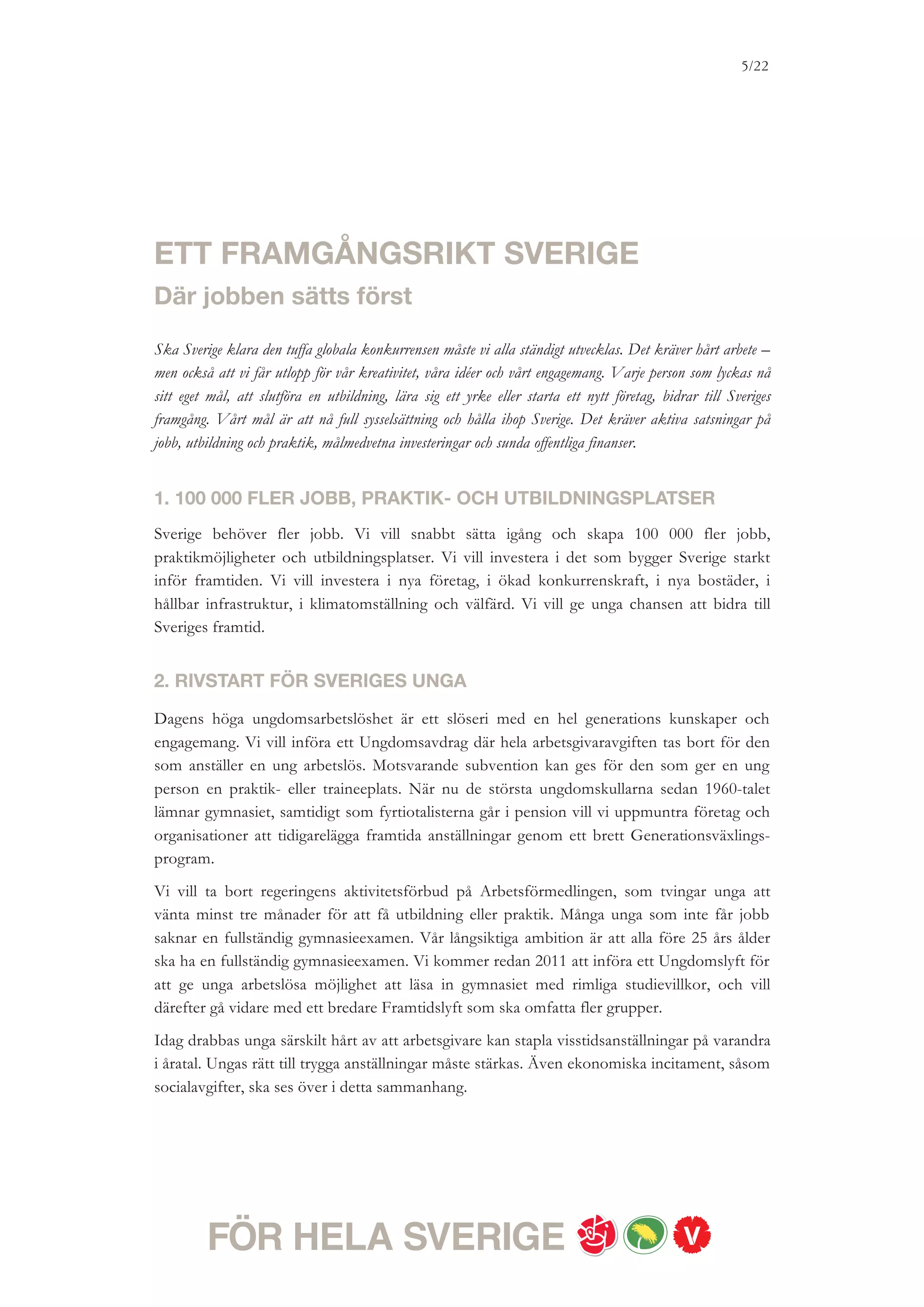 5/18




3. KONKURRENSKRAFTIG INDUSTRI OCH SÄNKT
RESTAURANGMOMS
För att klara den tuffa internationella konkurrensen måste svenska företag ständigt utvecklas
och nya växa fram. Vi vill att Sverige ska vara en ledande industrination med en kunskaps-
intensiv tjänstesektor. Det behövs mer forskning, fler innovationer, mer riskkapital och
bättre villkor för småföretag. Forskningen måste kontinuerligt stärkas så att Sverige kan
konkurrera med högt kunskapsinnehåll; inte låga löner.
Vi vill inrätta innovationsprogram för en konkurrenskraftig industri och kunskapsintensiv
tjänstesektor. Ett forskningsavdrag skulle också vara betydelsefullt för Sveriges framtida
konkurrenskraft. För att förenkla företagarnas vardag vill vi skapa en Onestop
tillståndsportal och förbättra företagens möjligheter att själva välja karenstid i
sjukförsäkringen. För att stärka tillgången på riskkapital vill vi också inrätta en
riskkapitalfond. Hela Sverige ska ges möjlighet att utvecklas utifrån sina styrkor och
förutsättningar. Vi vill investera i välfungerande kommunikationer och driva på för att det
ska finnas både offentlig och kommersiell service i hela landet.
Redan 2011 och 2012 vill vi sänka socialavgifterna för småföretag så att det blir billigare att
anställa. Vi har också som reformambition att under mandatperioden sänka restaurang-
momsen, givet att det finns ett varaktigt reformutrymme. Om ytterligare ekonomiskt
utrymme uppstår kommer vi att gå vidare med ytterligare lättnader för småföretagen. Det
kan handla om sänkningar av momsen i andra delar av tjänstesektorn, sänkta arbetsgivar-
avgifter, minskade sjuklönekostnader eller ett riskkapitalavdrag.


4. UTVECKLING AV KOMPETENS – 44 000 UTBILDNINGSPLATSER
OCH HÖJDA STUDIEMEDEL
Utbildning är nyckeln till framtidens jobb och konkurrenskraft, men också till människors
frihet att forma sina egna liv. Ska företagen klara av att ständigt utvecklas måste deras
anställda också kunna göra det. Det förutsätter breda investeringar i utbildning.
Redan 2011 vill vi bygga ut högskolan, yrkeshögskolan, vuxenutbildningen och den
yrkesinriktade arbetsmarknadsutbildningen med 44 000 platser. Vi vill förbättra utbildningen
vid högskolan, genom satsningar på kvalitet och bättre karriär- och yrkesvägledning och
bättre möjligheter till praktik.
Många studenter upplever sin ekonomiska situation som pressad. Om det finns utrymme för
ytterligare reformer under mandatperioden vill vi höja studiemedlet med 600 kronor i
månaden – 400 kronor i bidrag och 200 kronor i lån. Vi vill också höja tilläggsbidraget för
studenter med barn med 25 procent. En ytterligare höjning av studiemedlet kan behövas på
sikt. För att fler ska få chansen att läsa på högskolan måste också antagningsreglerna till
 