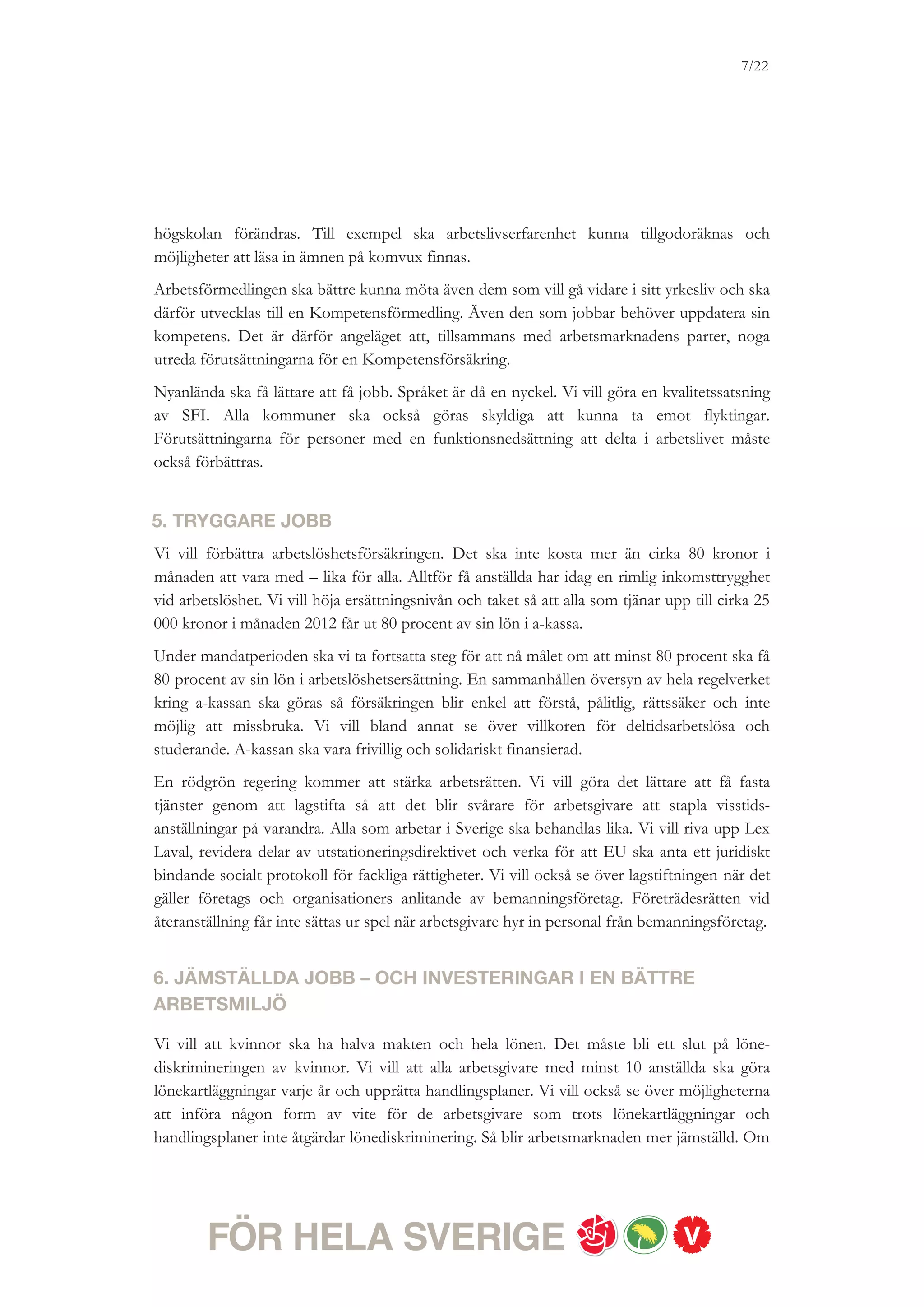 7/18




lönediskriminering. Så blir arbetsmarknaden mer jämställd. Om det finns utrymme för ökade
reformer vill vi att Diskrimineringsombudsmannen ska få förstärkta resurser.
För att skapa ett jämställt arbetsliv är det även viktigt att heltid blir en rättighet, och deltid en
möjlighet. Arbetsmarknadens parter har det huvudsakliga ansvaret för att det blir så, men om
frågan inte kan lösas avtalsvägen är vi beredda att lagstifta om rätt till heltid. Redan 2011 och
2012 vill vi investera i en heltidsmiljard för att driva på utvecklingen i kommuner och
landsting.
Vi vill också investera i en bättre arbetsmiljö. Vi vill öka resurserna till Arbetsmiljöverkets
tillsyns- och informationsarbete, utbildning av skyddsombud, de regionala skyddsombudens
verksamhet samt arbetslivs- och arbetsmiljöforskning. Stress och belastningsskador är
prioriterade forskningsområden.


7. FLER OCH BÄTTRE JOBB I SKOLA, SJUKVÅRD OCH OMSORG
Kvaliteten i skolan, sjukvården och omsorgen måste förbättras. Under det senaste året har
antalet anställda i välfärden minskat med cirka 25 000 – och ytterligare uppsägningar väntar.
Det innebär att varje elev får mindre uppmärksamhet i skolan, och att patienterna får sitta
längre i väntrummet.
Högre kvalitet går inte att uppnå utan fler anställda i välfärden. Vi vill investera minst tolv
miljarder kronor mer än regeringspartierna i vård, skola och omsorg. Vi vill långsiktigt säkra
kommuners och landstings ekonomi genom att under nästa mandatperiod se till att
statsbidragen är värdesäkrade.
Vi vill också att alla ska kunna veta vad de kan kräva av offentliga tjänster, och vill till
exempel uppmuntra statliga myndigheter att införa servicegarantier. Utöver mer resurser och
fler anställda i välfärden, behövs det också smartare sätt att utnyttja välfärdens resurser. Det
gäller inte minst personalens kunskap och kompetens. Alla som jobbar i offentligt
finansierade verksamheter ska ha rätt till meddelarskydd.
 