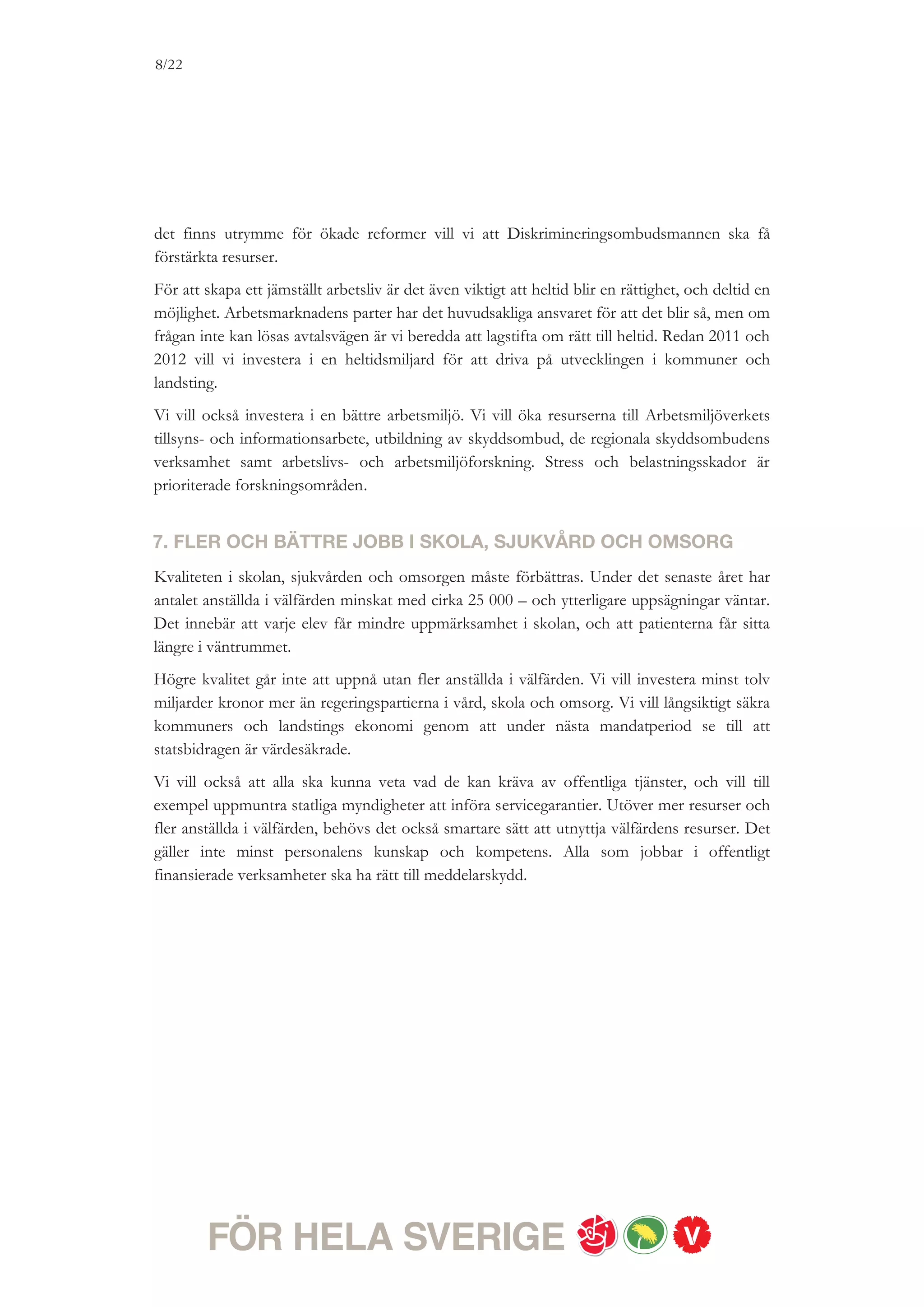 8/18




ETT RÄTTVIST SVERIGE
Där välfärden är för alla

Vi vill att alla ska ha tillgång till en välfärd av hög kvalitet – när man behöver det. Behoven ska styra, inte
var man bor, var man är född, vad man tjänar eller vilket kön man har. Men idag går utvecklingen i
motsatt riktning. Nya vårdbolag söker sig till områden där det går lätt att tjäna pengar, inte dit där behoven
är störst. Sjukförsäkringen tar slut, trots att inte sjukdomen gör det. Elevernas kunskapsresultat i skolan
sjunker. Det är en utveckling som måste brytas. Vi vill förbättra kvaliteten och tillgängligheten i välfärden.
Därför kommer vi att prioritera ekonomiska satsningar till välfärden i bland annat kommuner och
landsting. För oss kommer välfärden först och är överordnad skattesänkningar.


1. KVALITETSLYFT I FÖRSKOLAN – MAX FEM BARN PER
PERSONAL OCH SÄNKT MAXTAXA
Grunden till det livslånga lärandet läggs i förskolan. Alla barn ska få uppmärksamhet och
stöd i sin individuella utveckling. Det kräver kompetent personal som har tid och förmåga att
se och stödja varje barn. Redan 2011 vill vi investera i ett brett Kompetenslyft för förskolans
personal och ta ett första steg för mindre barngrupper. Vårt mål är att det ska finnas max
fem barn per anställd, och bedömer att det är fullt möjligt att nå det redan under nästa
mandatperiod givet att staten och kommunerna delar på kostnaderna.
Vi vill också införa en rätt för barn att gå 30 timmar i förskolan – även om de får ett syskon
eller en förälder blir arbetslös. För att vardagen ska gå ihop för många småbarnsföräldrar
räcker det inte med en bra förskola, det krävs också barnomsorg som håller öppet när
föräldrarna arbetar på kvällar, nätter och helger. Vi vill därför stimulera kommunerna att
erbjuda mer barnomsorg på obekväm arbetstid, och är därefter beredda att utvärdera denna
satsning och se över lagstiftningen på detta område.
Om det finns utrymme för fler reformer under mandatperioden vill vi också sänka avgifterna
i förskolan, genom sänkt maxtaxa.


2. FÖRBÄTTRA BARNENS UPPVÄXTVILLKOR
Idag växer allt fler barn upp i fattiga familjer. Vi vill minska barnfattigdomen. Vårt mål är att
antalet familjer i behov av socialbidrag ska vara 50 000 färre 2015. Till detta syftar flera av
våra förslag för jobb och utbildning.
Vi vill också höja underhållstödet, bostadsbidraget för ensamstående och taket i den tillfälliga
föräldrapenningen (de så kallade vab-dagarna). För att förbättra alla barns trygghet vill vi
 