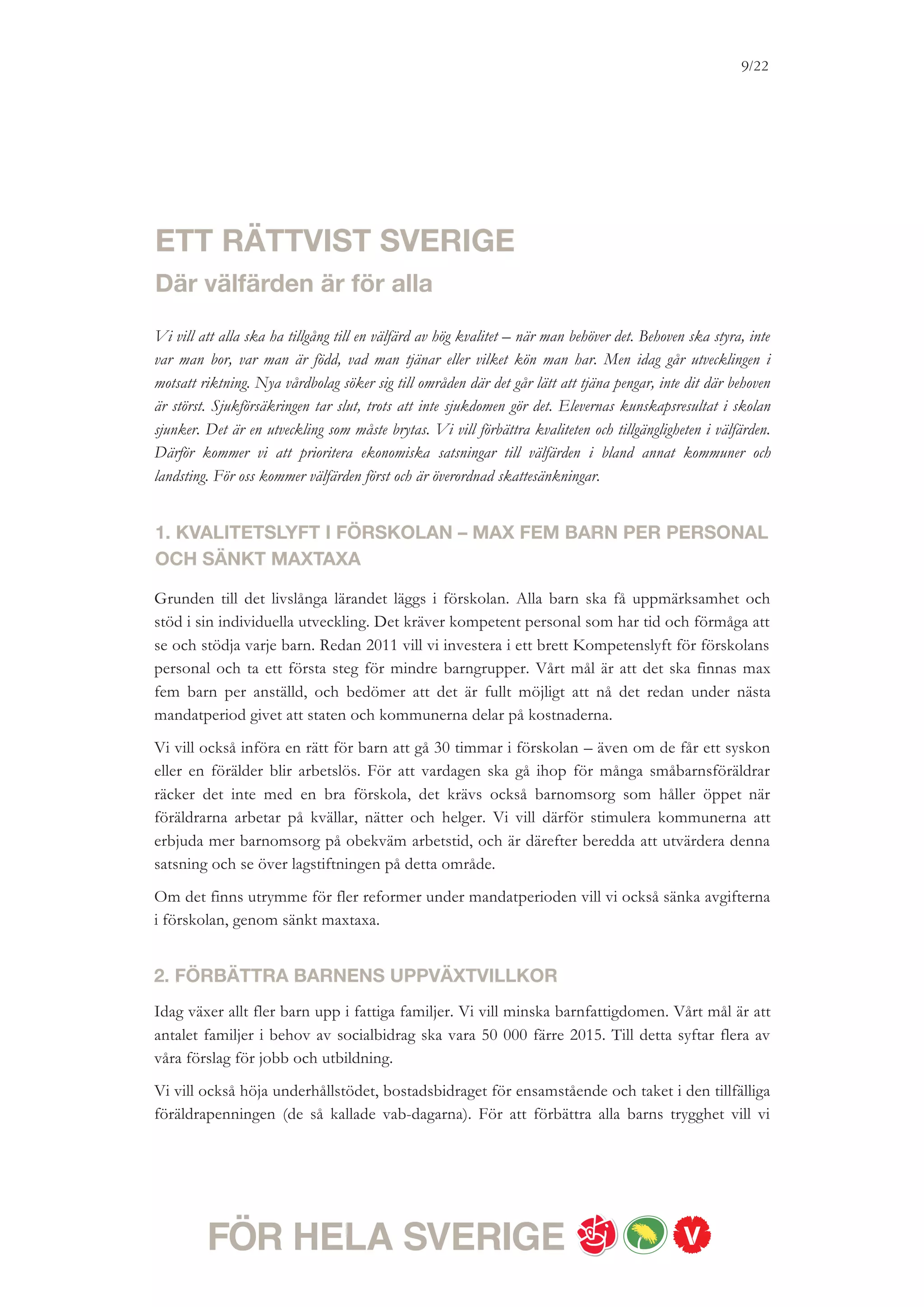 9/18




utreda hur barnkonventionen ska kunna införlivas i svensk lagstiftning. Vi vill också ta ett
samlat grepp om familjepolitiken och modernisera lagstiftningen så att den passar alla typer
av familjebildningar.


3. KUNSKAP OCH KVALITET I SKOLAN – MED MINDRE KLASSER
Vi vill se en likvärdig skola som sätter varje elevs möjlighet att nå kunskapsmålen i centrum,
och stimulerar till kreativitet och ansvarstagande. Då behövs mindre klasser och fler lärare
och andra specialister i skolan. Vi vill investera i ett kvalitetsprogram för skolan, med
ambitionen att lärartätheten ska öka till nio lärare per 100 elever.
Vårt mål är tydligt – Sverige ska ligga bland topp tio i OECD:s Pisa-undersökning inom
matematik, läsförståelse och naturvetenskap 2015. Vi vill ta ett nationellt initiativ för att
motverka mobbning och annan kränkande behandling i skolan, förbättra
modersmålsundervisningen, satsa på elevhälsa och genomföra ett skolkökslyft.
Skriftliga omdömen ska ges från första årskursen så att det är tydligt för elever, förälder och
lärare hela tiden vad som krävs för att nå målen. För att varje elev ska ha möjlighet att
utvecklas utifrån sina förutsättningar och för att främja pedagogisk mångfald ska det vara
möjligt att avvika från den nationella timplanen.
Betyg ska ges från årskurs sju. Vi kommer att utvärdera de senaste årens stora skolreformer
och stärka möjligheterna till en likvärdig utbildning, ökad kvalitet och en sammanhållen
skola. Gymnasieskolan ska ge alla högskolebehörighet.


4. VÅRD I VÄRLDSKLASS
Alla har rätt till en god sjukvård. Den som har haft möjlighet att teckna en privat sjukvårds-
försäkring ska inte kunna gå före i kön. Vi vill lagstifta om att alla ska få vård efter behov –
oavsett inkomst, var man bor, vilket kön man har, etnisk tillhörighet eller sexuell läggning.
Den fria etableringsrätten ska rivas upp. Det så kallade Vårdvalet ska ersättas av ett Hälsoval
så att vårdens resurser går dit där de mest behövs och det hälsofrämjande arbetet förbättras.
Alla patienter ska kunna välja vårdcentral – men vårdbolagen ska inte kunna välja patienter.
Inga universitets- eller regionsjukhus ska säljas ut.
Vi vill främja folkhälsan. Kraftfulla insatser ska göras för att minska över- och felanvändning
av läkemedel. Tillgängligheten i sjukvården ska förbättras genom till exempel fler
hemläkarbilar för barn och äldre, fler närakuter och fler kvällsöppna vårdcentraler. Satsningar
på bättre kvalitet och tillgänglighet i sjukvården ska gå före fortsatta skattesänkningar. Om
det finns utrymme för ytterligare reformer under mandatperioden vill vi förbättra tandvården
för unga, genom att förlänga dagens avgiftsfria tandvård från 19 till och med 24 år och
genomföra en satsning på förbättrad tandvård för äldre.
 