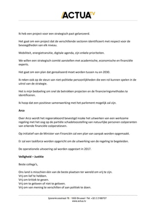Ik heb een project voor een strategisch pact gelanceerd.
Het gaat om een project dat de verschillende sectoren identificeert met respect voor de
bevoegdheden van elk niveau.
Mobiliteit, energietransitie, digitale agenda, zijn enkele prioriteiten.
We willen een strategisch comité aanstellen met academische, economische en financiële
experts.
Het gaat om een plan dat gerealiseerd moet worden tussen nu en 2030.
Ik reken ook op de steun van niet-politieke persoonlijkheden die een rol kunnen spelen in de
uitrol van de strategie.
Het is mijn bedoeling om snel de betrokken projecten en de financieringsmethodes te
identificeren.
Ik hoop dat een positieve samenwerking met het parlement mogelijk zal zijn.
Arco
Over Arco wordt het regeerakkoord bevestigd inzake het uitwerken van een werkzame
regeling met het oog op de partiële schadeloosstelling van natuurlijke personen coöperanten
van erkende financiële coöperatieven.
Op initiatief van de Minister van Financiën zal een plan van aanpak worden opgemaakt.
Er zal een taskforce worden opgericht om de uitwerking van de regeling te begeleiden.
De operationele uitvoering zal worden opgestart in 2017.
Veiligheid – Justitie
Beste collega’s,
Ons land is misschien één van de beste plaatsen ter wereld om vrij te zijn.
Vrij om lief te hebben.
Vrij om kritiek te geven.
Vrij om te geloven of niet te geloven.
Vrij om van mening te verschillen of aan politiek te doen.
Ijzerenkruisstraat 76 | 1000 Brussel | Tel: +32 2 2188707
www.actua.tv
 