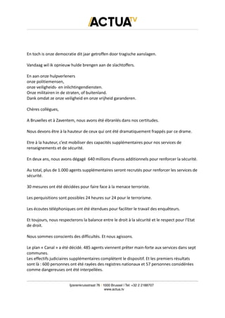 En toch is onze democratie dit jaar getroffen door tragische aanslagen.
Vandaag wil ik opnieuw hulde brengen aan de slachtoffers.
En aan onze hulpverleners
onze politiemensen,
onze veiligheids- en inlichtingendiensten.
Onze militairen in de straten, of buitenland.
Dank omdat ze onze veiligheid en onze vrijheid garanderen.
Chères collègues,
A Bruxelles et à Zaventem, nous avons été ébranlés dans nos certitudes.
Nous devons être à la hauteur de ceux qui ont été dramatiquement frappés par ce drame.
Etre à la hauteur, c’est mobiliser des capacités supplémentaires pour nos services de
renseignements et de sécurité.
En deux ans, nous avons dégagé 640 millions d’euros additionnels pour renforcer la sécurité.
Au total, plus de 1.000 agents supplémentaires seront recrutés pour renforcer les services de
sécurité.
30 mesures ont été décidées pour faire face à la menace terroriste.
Les perquisitions sont possibles 24 heures sur 24 pour le terrorisme.
Les écoutes téléphoniques ont été étendues pour faciliter le travail des enquêteurs.
Et toujours, nous respecterons la balance entre le droit à la sécurité et le respect pour l’Etat
de droit.
Nous sommes conscients des difficultés. Et nous agissons.
Le plan « Canal » a été décidé. 485 agents viennent prêter main-forte aux services dans sept
communes.
Les effectifs judiciaires supplémentaires complètent le dispositif. Et les premiers résultats
sont là : 600 personnes ont été rayées des registres nationaux et 57 personnes considérées
comme dangereuses ont été interpellées.
Ijzerenkruisstraat 76 | 1000 Brussel | Tel: +32 2 2188707
www.actua.tv
 