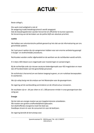 Beste collega’s,
Ons werk rond veiligheid is niet af.
De wetgeving inzake bewakingscamera’s wordt aangepast.
Ook de bewakingsdiensten worden hervormd om efficiënter te kunnen opereren.
De hervorming van de kerntaken van de politie blijft een absolute prioriteit.
Justitie
We hebben een voluntaristische politiek gevoerd op het vlak van de informatisering van ons
gerechtelijk systeem.
De 5 pot-pourri wetten die zijn aangenomen hebben voor een enorme verbetering gezorgd
in burger- en strafrechtelijke procedures.
Rechtszaken worden sneller afgehandeld en de werklast van de rechtbanken wordt verlicht.
Er is bijna 100 miljoen euro vrijgemaakt voor investeringen en aanwervingen.
Bij de rechterlijke orde zijn nieuwe vacatures bekendgemaakt voor 455 magistraten en meer
dan elf honderd leden van het gerechtelijk personeel.
De rechtshulp is hervormd om een betere toegang te geven, en om nutteloze beroepszaken
te voorkomen.
We zijn volop bezig met de analyse van het Masterplan voor de gevangenissen.
De regering wil de overbevolking verminderen en de infrastructuur renoveren.
De resultaten zijn er : dit jaar zitten er al 1. 200 personen minder in onze gevangenissen dan
vorig jaar.
Energie
Op het vlak van energie moeten we een langetermijnvisie ontwikkelen.
We moeten een grotere onafhankelijkheid opbouwen.
Een doeltreffende energiemix moet het doel zijn.
Goedkope stroom én voor de consument én voor de bedrijven.
De regering bereidt de kernuitstap voor.
Ijzerenkruisstraat 76 | 1000 Brussel | Tel: +32 2 2188707
www.actua.tv
 