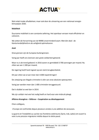 Niet enkel inzake afvalbeheer, maar ook door de uitvoering van een nationaal energie-
klimaatplan 2030.
Mobiliteit
Duurzame mobiliteit is een constante oefening. Het openbaar vervoer moet efficiënter en
coherent.
We zetten de hervorming van de NMBS onverminderd voort. Met één doel : de
klantvriendelijkheid en de veiligheid optimaliseren.
Asiel
Onze grenzen zijn de Europese buitengrenzen.
Vorig jaar heeft ons land een zeer grote solidariteit getoond.
Maar nu is de trend gekeerd. In 2016 waren er gemiddeld 3.700 aanvragen per maand. Nu
zitten we aan 1.500 per maand.
De regering heeft hard ingezet op een sterk terugkeerbeleid.
Dit jaar zitten we al aan meer dan 4.000 repatriëringen!
De uitwijzing van illegale criminelen is één van onze absolute speerpunten.
Vorig jaar werden meer dan 1.400 criminelen teruggestuurd.
Dat is dubbel zo veel dan in 2014.
We zijn solidair met wie het nodig heeft en hard voor wie misbruik pleegt.
Affaires étrangères – Défense – Coopération au développement
Chers collègues,
L’Europe est confrontée depuis plusieurs années à une addition de secousses.
La guerre et l’instabilité au sud de nos frontières extérieures (Syrie, Irak, Lybie) ont ouvert la
voie à une pression migratoire inédite depuis le siècle passé.
Ijzerenkruisstraat 76 | 1000 Brussel | Tel: +32 2 2188707
www.actua.tv
 