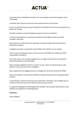 La pression liée aux attentats terroristes sur le sol européen accentue les angoisses et les
incertitudes.
La relation avec la Russie suscite aussi des questionnements et des doutes.
Et puis, le vote britannique en faveur du Brexit est révélateur d’une forme de scepticisme sur
l’avenir de l’Europe.
Cet idéal européen a pourtant longtemps raisonné comme une évidence.
Au Sommet de Bratislava, un processus nécessaire mais fragile de relance du projet
européen a été initié.
Nous jouerons un rôle actif afin de rapprocher le projet européen des préoccupations
directes des citoyens.
La Belgique veut être un partenaire loyal et fiable. Avec réalisme et sans naïveté.
Dans le Concert des Nations Unies ou encore au sein de l’OTAN, nous choisissons d’être
responsables et solidaires.
Pour cette raison, nous sommes candidats pour un siège non-permanent au Conseil de
Sécurité des Nations Unies 2019-2020.
Nous souhaitons également donner un avenir à court, moyen et long terme pour notre
défense. C’est le sens de la vision stratégique.
Nous respecterons les engagements pris en Pologne lors du dernier sommet de l’OTAN.
Nous avons démarré, au Conseil des Ministres, l’analyse du projet de loi de programmation
militaire.
La note Afrique a récemment été soumise au Parlement. Elle balise notre stratégie pour ce
continent voisin qui nous lie par l’histoire autant que pour le futur.
Les objectifs stratégiques de développements durables sont une ligne cardinale dans notre
politique de coopération au développement.
Conclusion
Chers collègues,
Ijzerenkruisstraat 76 | 1000 Brussel | Tel: +32 2 2188707
www.actua.tv
 