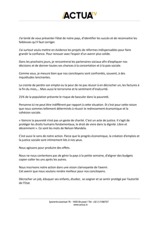 J’ai tenté de vous présenter l’état de notre pays, d’identifier les succès et de reconnaitre les
faiblesses qu’il faut corriger.
J’ai surtout voulu mettre en évidence les projets de réformes indispensables pour faire
grandir la confiance. Pour renouer avec l’espoir d’un avenir plus solide.
Dans les prochains jours, je rencontrerai les partenaires sociaux afin d’expliquer nos
décisions et de donner toutes ses chances à la concertation et à la paix sociale.
Comme vous, je mesure bien que nos concitoyens sont confrontés, souvent, à des
inquiétudes lancinantes.
La crainte de perdre son emploi ou la peur de ne pas réussir à en décrocher un, les factures à
la fin du mois,… Mais aussi le terrorisme et le sentiment d’insécurité.
21% de la population présente le risque de basculer dans la pauvreté.
Personne ici ne peut être indifférent par rapport à cette situation. Et c’est pour cette raison
que nous sommes tellement déterminés à réussir le redressement économique et la
cohésion sociale.
« Vaincre la pauvreté n’est pas un geste de charité. C’est un acte de justice. Il s’agit de
protéger les droits humains fondamentaux, le droit de vivre dans la dignité. Libre et
décemment ». Ce sont les mots de Nelson Mandela.
C’est aussi le sens de notre action. Parce que le progrès économique, la création d’emplois et
la justice sociale sont intimement liés à nos yeux.
Nous agissons pour produire des effets.
Nous ne nous contentons pas de gérer la pays à la petite semaine, d’aligner des budgets
copier-coller les uns après les autres.
Nous inscrivons notre action dans une vision clairvoyante de l’avenir.
Cet avenir que nous voulons rendre meilleur pour nos concitoyens.
Décrocher un job, éduquer ses enfants, étudier, se soigner et se sentir protégé par l’autorité
de l’Etat.
Ijzerenkruisstraat 76 | 1000 Brussel | Tel: +32 2 2188707
www.actua.tv
 