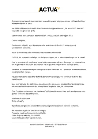 Onze economie is er dit jaar meer dan verwacht op vooruitgegaan en zou 1,4% van het bbp
moeten bereiken in 2016.
Het Federaal Planbureau heeft de vooruitzichten bijgesteld naar 1,2% voor 2017. Het IMF
verwacht een groei van 1,4%.
De Nationale Bank verwacht de creatie van 140 000 nieuwe jobs tegen 2018.
Chères collègues,
Des impacts négatifs sont à craindre suite au vote sur le Brexit. Et notre pays est
spécialement concerné.
Notre économie est très ouverte sur l’Europe et sur le monde.
En 2016, les exportations belges ont été encouragées par la baisse des charges sur le travail.
Pour la première fois en dix ans, notre balance commerciale sort du rouge. Les exportations
ont augmenté de +5,4% en 2016 contre +3,2% pour les importations (Source : BNB).
Toutefois, le rythme des exportation pourrait être freiné en 2017 en raison du ralentissement
conjoncturel en Europe.
Nous devrons donc redoubler d’efforts dans notre stratégie pour continuer à attirer des
investisseurs.
Sans tenir compte des opérations exceptionnelles les années précédentes, la croissance du
volume des investissements des entreprises a progressé de 6,2% cette année.
Cela s’explique notamment par des taux d’intérêts relativement bas, mais aussi par une plus
grande confiance des entreprises.
Mijnheer de Voorzitter,
Beste collega’s,
Bijna twee jaar geleden lanceerden we ons programma voor een sterkere toekomst.
We hebben dat gedaan omdat dat nodig is.
Populaire maatregelen nemen is makkelijk.
Zeker als je de rekening doorschuift.
Maar die keuze willen wij niet maken.
Ijzerenkruisstraat 76 | 1000 Brussel | Tel: +32 2 2188707
www.actua.tv
 