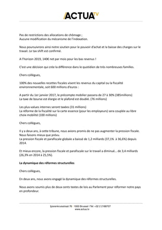 Pas de restrictions des allocations de chômage ;
Aucune modification du mécanisme de l’indexation.
Nous poursuivrons ainsi notre soutien pour le pouvoir d’achat et la baisse des charges sur le
travail. Le tax shift est confirmé.
A l’horizon 2019, 140€ net par mois pour les bas revenus !
C’est une décision qui crée la différence dans le quotidien de très nombreuses familles.
Chers collègues,
100% des nouvelles recettes fiscales visent les revenus du capital ou la fiscalité
environnementale, soit 600 millions d’euros :
A partir du 1er janvier 2017, le précompte mobilier passera de 27 à 30% (385millions)
La taxe de bourse est élargie et le plafond est doublé. (76 millions)
Les plus-values internes seront taxées (31 millions)
La réforme de la fiscalité sur la carte essence (pour les employeurs) sera couplée au libre
choix mobilité (100 millions)
Chers collègues,
Il y a deux ans, à cette tribune, nous avions promis de ne pas augmenter la pression fiscale.
Nous faisons mieux que prévu.
La pression fiscale et parafiscale globale a baissé de 1,2 milliards (37,1% à 36,6%) depuis
2014.
Et mieux encore, la pression fiscale et parafiscale sur le travail a diminué… de 3,4 milliards
(26,3% en 2014 à 25,5%).
La dynamique des réformes structurelles
Chers collègues,
En deux ans, nous avons engagé la dynamique des réformes structurelles.
Nous avons soumis plus de deux cents textes de lois au Parlement pour réformer notre pays
en profondeur.
Ijzerenkruisstraat 76 | 1000 Brussel | Tel: +32 2 2188707
www.actua.tv
 
