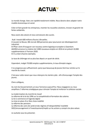 Le monde change. Avec une rapidité totalement inédite. Nous devons donc adapter notre
modèle économique et social.
Créer et faire grandir les entreprises, inventer les nouvelles solutions, innover et garantir de
fortes solidarités.
Nous avons des atouts et nous connaissons des succès.
Audi investit 600 millions d’euros à Bruxelles.
A Louvain-la-Neuve, IBA recrute 400 personnes pour poursuivre son développement
industriel.
Et Pfizer vient d’inaugurer son nouveau centre logistique européen à Zaventem.
AGORIA annonce la création de 3.000 nouveaux emplois en 2016 et en prévoit 10.000
supplémentaires à l’horizon 2020.
Et il y a bien d’autres exemples.
Le taux de chômage est au plus bas depuis un quart de siècle.
Cependant, malgré 70.000 emplois supplémentaires, le taux d’emploi stagne.
Il ne progresse pas suffisamment. parce que beaucoup de jeunes font leur entrée sur le
marché du travail.
C’est pour cette raison que nous relançons les starters jobs : afin d’encourager l’emploi des
jeunes.
Chers collègues,
Au nom du Gouvernement, je vous l’annonce aujourd’hui. Nous engageons ou nous
amplifions 7 réformes stratégiques pour stimuler l’emploi et renforcer la cohésion sociale.
La modernisation du marché du travail
La réforme de la loi de 1996 sur la compétitivité et formation des salaires
La loi e-commerce et l’agenda digital
La mise en place d’un libre choix mobilité
La réforme des pensions
La réforme des soins de santé et des régimes d’indisponibilité/ invalidité
ISOC/encouragement à l’investissement/impôt sur les actions y compris les plus-values
Je souhaite vous les présenter.
Ijzerenkruisstraat 76 | 1000 Brussel | Tel: +32 2 2188707
www.actua.tv
 