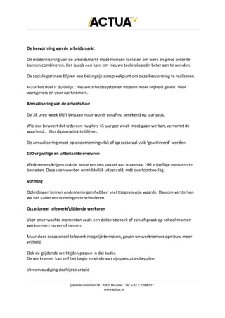 De hervorming van de arbeidsmarkt
De modernisering van de arbeidsmarkt moet mensen toelaten om werk en privé beter te
kunnen combineren. Het is ook een kans om nieuwe technologieën beter aan te wenden.
De sociale partners blijven een belangrijk aanspreekpunt om deze hervorming te realiseren.
Maar het doel is duidelijk : nieuwe arbeidssystemen moeten meer vrijheid geven! Voor
werkgevers en voor werknemers.
Annualisering van de arbeidsduur
De 38 uren week blijft bestaan maar wordt vanaf nu berekend op jaarbasis.
Wie dus beweert dat iedereen nu plots 45 uur per week moet gaan werken, vervormt de
waarheid… Om diplomatiek te blijven.
De annualisering moet op ondernemingsvlak of op sectoraal vlak ‘geactiveerd’ worden.
100 vrijwillige en uitbetaalde overuren
Werknemers krijgen ook de keuze om een pakket van maximaal 100 vrijwillige overuren te
besteden. Deze uren worden onmiddellijk uitbetaald, mét overloontoeslag.
Vorming
Opleidingen binnen ondernemingen hebben veel toegevoegde waarde. Daarom versterken
we het kader om vormingen te stimuleren.
Occasioneel telewerk/glijdende werkuren
Voor onverwachte momenten zoals een doktersbezoek of een afspraak op school moeten
werknemers nu verlof nemen.
Maar door occasioneel telewerk mogelijk te maken, geven we werknemers opnieuw meer
vrijheid.
Ook de glijdende werktijden passen in dat kader.
De werknemer kan zelf het begin en einde van zijn prestaties bepalen.
Vereenvoudiging deeltijdse arbeid
Ijzerenkruisstraat 76 | 1000 Brussel | Tel: +32 2 2188707
www.actua.tv
 