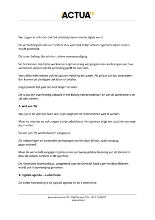We zorgen er ook voor dat het arbeidssysteem minder rigide wordt.
De verplichting om alle uurroosters stuk voor stuk in het arbeidsreglement op te nemen,
wordt geschrapt.
Dit is een belangrijke administratieve vereenvoudiging.
Verder kunnen deeltijdse werknemers op hun vraag wijzigingen laten aanbrengen aan hun
uurrooster, zonder dat dit aanleiding geeft tot overloon.
We stellen werknemers ook in staat om verlof op te sparen. Als ze dan van job veranderen
dan kunnen ze die dagen ook laten uitbetalen.
Opgespaarde tijd gaat dus niet langer verloren.
Dit is dus een evenwichtig akkoord in het belang van de bedrijven en van de werknemers en
zal jobs creëren.
2. Wet van ‘96
We zijn er de voorbije twee jaar in geslaagd om de loonhandicap weg te werken.
Maar nu moeten we ook zorgen dat de arbeidskost niet opnieuw stijgt ten opzichte van onze
buurlanden.
De wet van ‘96 wordt daarom aangepast.
De indexeringen en baremieke verhogingen van het loon blijven, zoals vandaag,
gegarandeerd.
Maar de wet wordt aangepast op basis van een tweejaarlijkse bepaling van de loonnorm
door de sociale partners of de overheid.
De historische loonhandicap, vastgesteld door de Centrale Raad door het Bedrijfsleven,
wordt ook in overweging genomen.
3. Digitale agenda – e-commerce
De derde hervorming is de digitale agenda en de e-commerce.
Ijzerenkruisstraat 76 | 1000 Brussel | Tel: +32 2 2188707
www.actua.tv
 