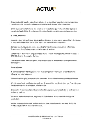 En permettant à tous les travailleurs salariés de se constituer volontairement une pension
complémentaire, nous allons également généraliser le second pilier de pension.
Enfin, le gouvernement fixera des enveloppes budgétaires qui vont permettre la prise en
compte de la pénibilité de certains métiers dans la détermination des droits de pension.
6. Santé /Invalidité
La santé est un bien précieux. Notre système de santé se situe parmi les meilleurs du monde.
Et nous voulons garantir l’accès pour tous à des soins de santé de qualité.
Dans cet esprit, nous avons validé le pacte pharma et nous poursuivons la réforme du
financement des hôpitaux en concertation avec le secteur.
Le nombre de malades de longue durée a cru de 64% en dix ans pour culminer, fin 2015, à
370.400 absents depuis plus d’un an.
Une réforme visant à encourager la responsabilisation et à favoriser la réintégration sera
donc opérée.
Beste collega’s
7. Vennootschapsbelasting/steun voor investeringen en belastingen op aandelen met
inbegrip van meerwaarden.
Een cruciale uitdaging is economische efficiëntie en fiscale rechtvaardigheid te verbinden.
We zijn volop bezig met het onderzoek van de voorstellen van de minister van Financiën over
de hervorming van de vennootschapsbelasting.
Ons doel is de aantrekkelijkheid van ons land te vergroten, de kmo’s beter te ondersteunen
en jobs te creëren.
We willen de rechtszekerheid, de juridische stabiliteit en de fiscale rechtvaardigheid
versterken.
Verder zullen we voorstellen onderzoeken om de economische efficiëntie en de fiscale
rechtvaardigheid met elkaar te verzoenen.
Ijzerenkruisstraat 76 | 1000 Brussel | Tel: +32 2 2188707
www.actua.tv
 