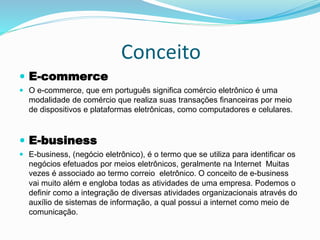 Conceito
 E-commerce
 O e-commerce, que em português significa comércio eletrônico é uma
modalidade de comércio que realiza suas transações financeiras por meio
de dispositivos e plataformas eletrônicas, como computadores e celulares.
 E-business
 E-business, (negócio eletrônico), é o termo que se utiliza para identificar os
negócios efetuados por meios eletrônicos, geralmente na Internet Muitas
vezes é associado ao termo correio eletrônico. O conceito de e-business
vai muito além e engloba todas as atividades de uma empresa. Podemos o
definir como a integração de diversas atividades organizacionais através do
auxílio de sistemas de informação, a qual possui a internet como meio de
comunicação.
 