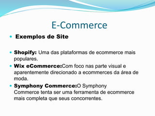 E-Commerce
 Exemplos de Site
 Shopify: Uma das plataformas de ecommerce mais
populares.
 Wix eCommerce:Com foco nas parte visual e
aparentemente direcionado a ecommerces da área de
moda.
 Symphony Commerce:O Symphony
Commerce tenta ser uma ferramenta de ecommerce
mais completa que seus concorrentes.
 
