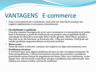VANTAGENS E-commerce
 Com o crescimento do e-commerce, está cada vez mais fácil começar um
negócio rapidamente e com pouco investimento.
 Flexibilidade e agilidade
Uma das maiores vantagens de se ter um e-commerce é a conveniência de poder
fazê-lo funcionar a partir do conforto da sua própria casa.A agilidade desde a
concepção da ideia até a execução dela é muito grande. Além disso, quando a
loja está no ar, ela funciona 24 horas por dia, 7 dias por semana. Você pode até
vender produtos enquanto dorme ou durante as férias.
 Baixo custo
Antes de existir a internet, começar um negócio era algo extremamente caro.
 Problemas técnicos
É inevitável que surja algum problema técnico no site, em algum momento. Se
fosse pessoalmente, o cliente encontraria um jeito de contornar o problema
procurando outras formas de pagamento ou busca. Mas, no e-commerce, se der
algum erro, não há muito o que fazer até que o problema seja solucionado. Isso
implica em menos vendas e perda de confiança.
 