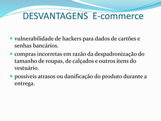 DESVANTAGENS E-commerce
 vulnerabilidade de hackers para dados de cartões e
senhas bancários.
 compras incorretas em razão da despadronização do
tamanho de roupas, de calçados e outros itens do
vestuário.
 possíveis atrasos ou danificação do produto durante a
entrega.
 