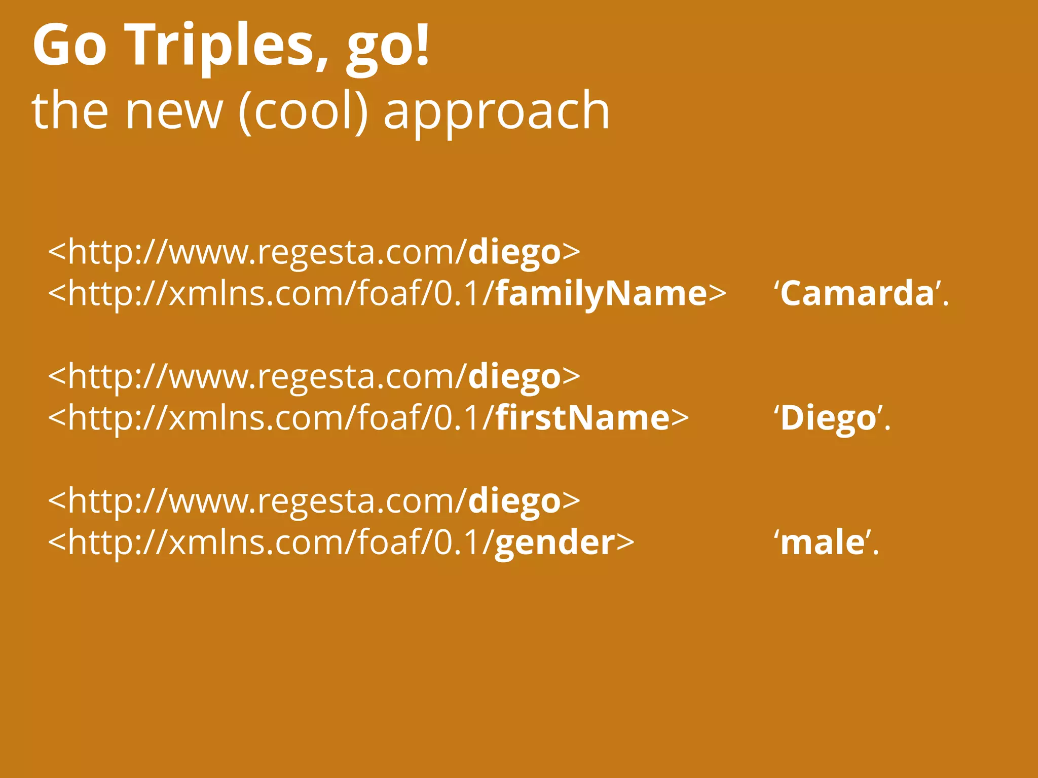 Go Triples, go!
the new (cool) approach
<http://www.regesta.com/diego>
<http://xmlns.com/foaf/0.1/familyName> ‘Camarda’.
<http://www.regesta.com/diego>
<http://xmlns.com/foaf/0.1/firstName> ‘Diego’.
<http://www.regesta.com/diego>
<http://xmlns.com/foaf/0.1/gender> ‘male’.
 