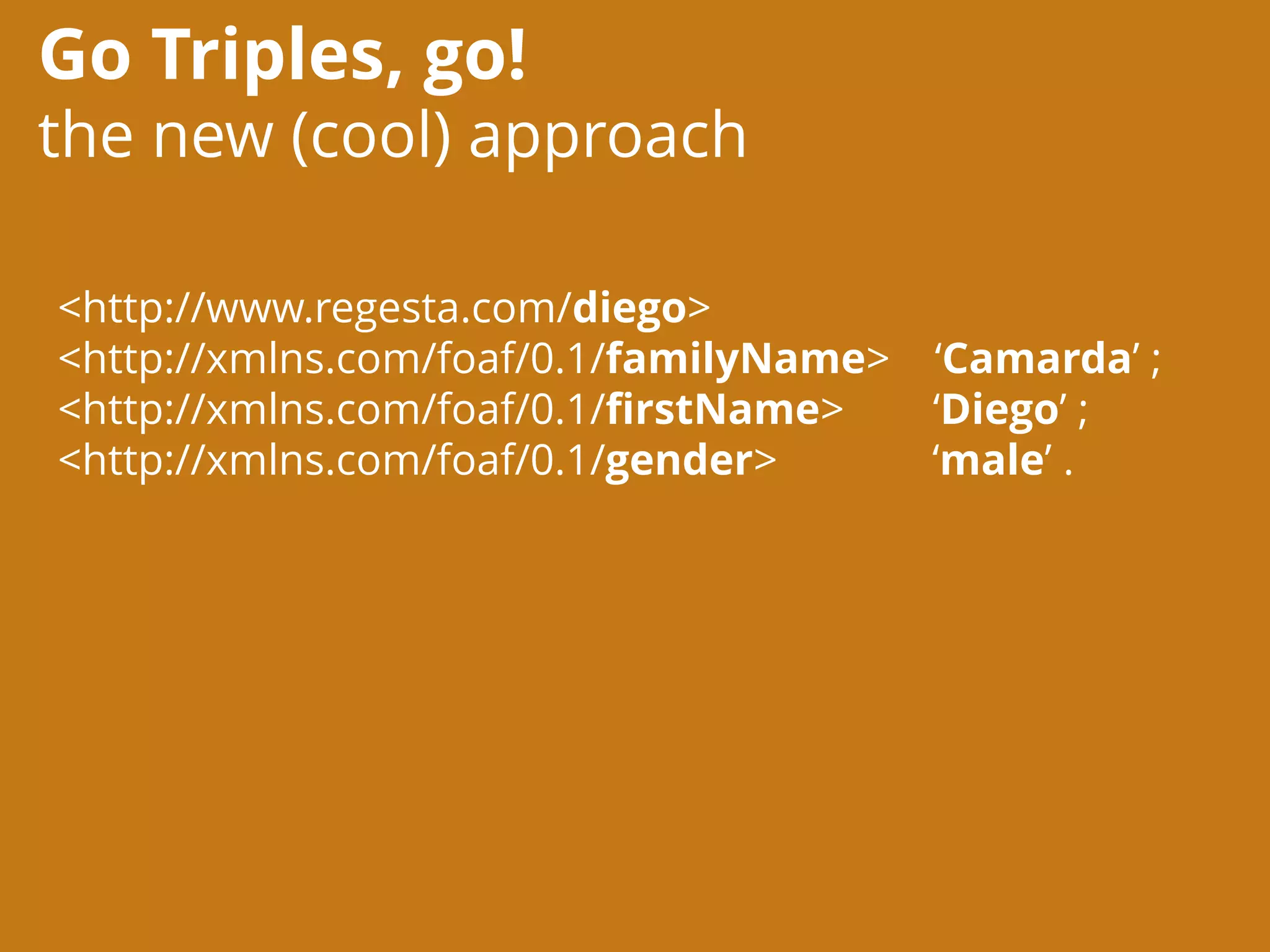 Go Triples, go!
the new (cool) approach
<http://www.regesta.com/diego>
<http://xmlns.com/foaf/0.1/familyName> ‘Camarda’ ;
<http://xmlns.com/foaf/0.1/firstName> ‘Diego’ ;
<http://xmlns.com/foaf/0.1/gender> ‘male’ .
 
