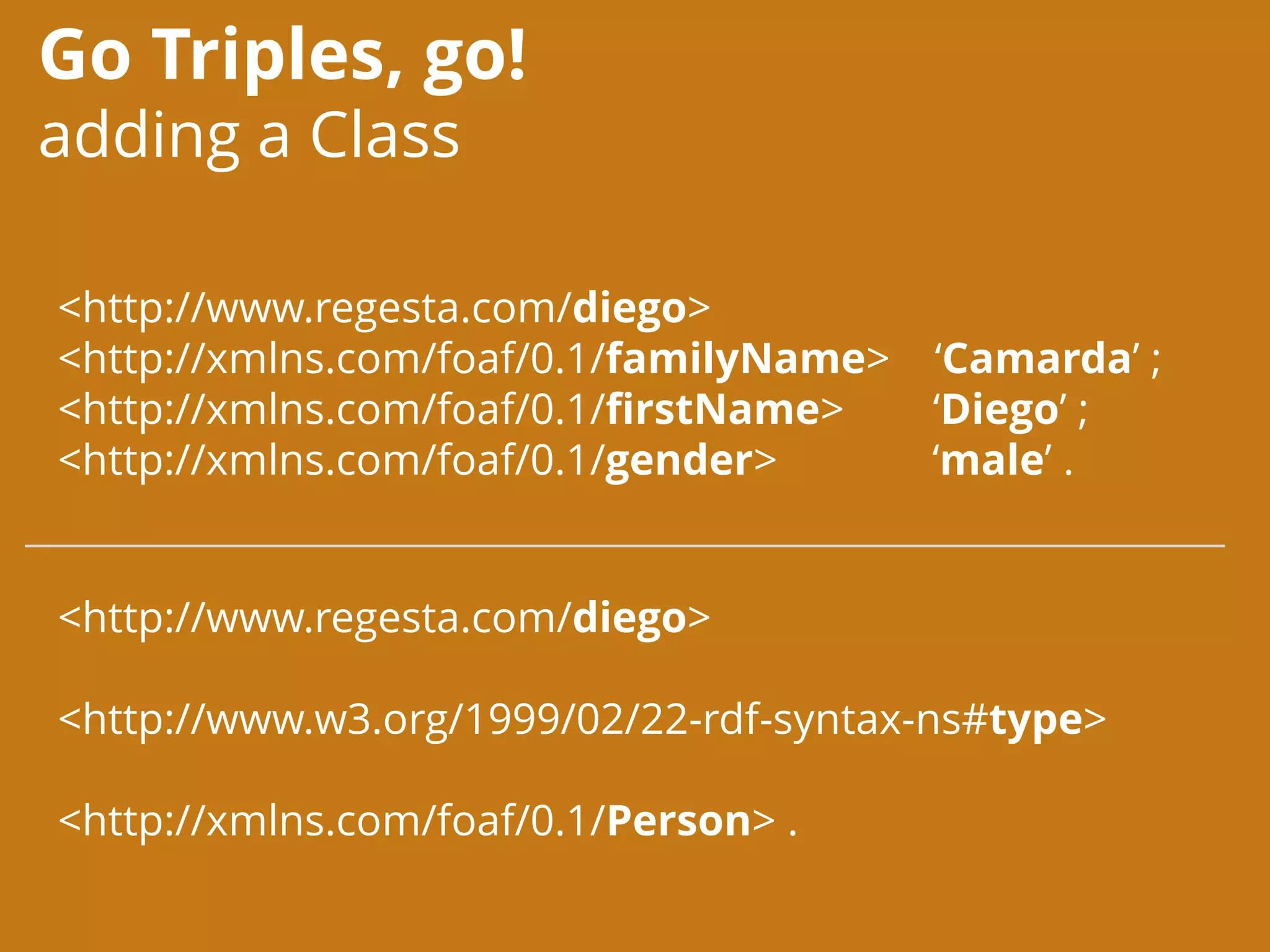 Go Triples, go!
adding a Class
<http://www.regesta.com/diego>
<http://xmlns.com/foaf/0.1/familyName> ‘Camarda’ ;
<http://xmlns.com/foaf/0.1/firstName> ‘Diego’ ;
<http://xmlns.com/foaf/0.1/gender> ‘male’ .
<http://www.regesta.com/diego>
<http://www.w3.org/1999/02/22-rdf-syntax-ns#type>
<http://xmlns.com/foaf/0.1/Person> .
 