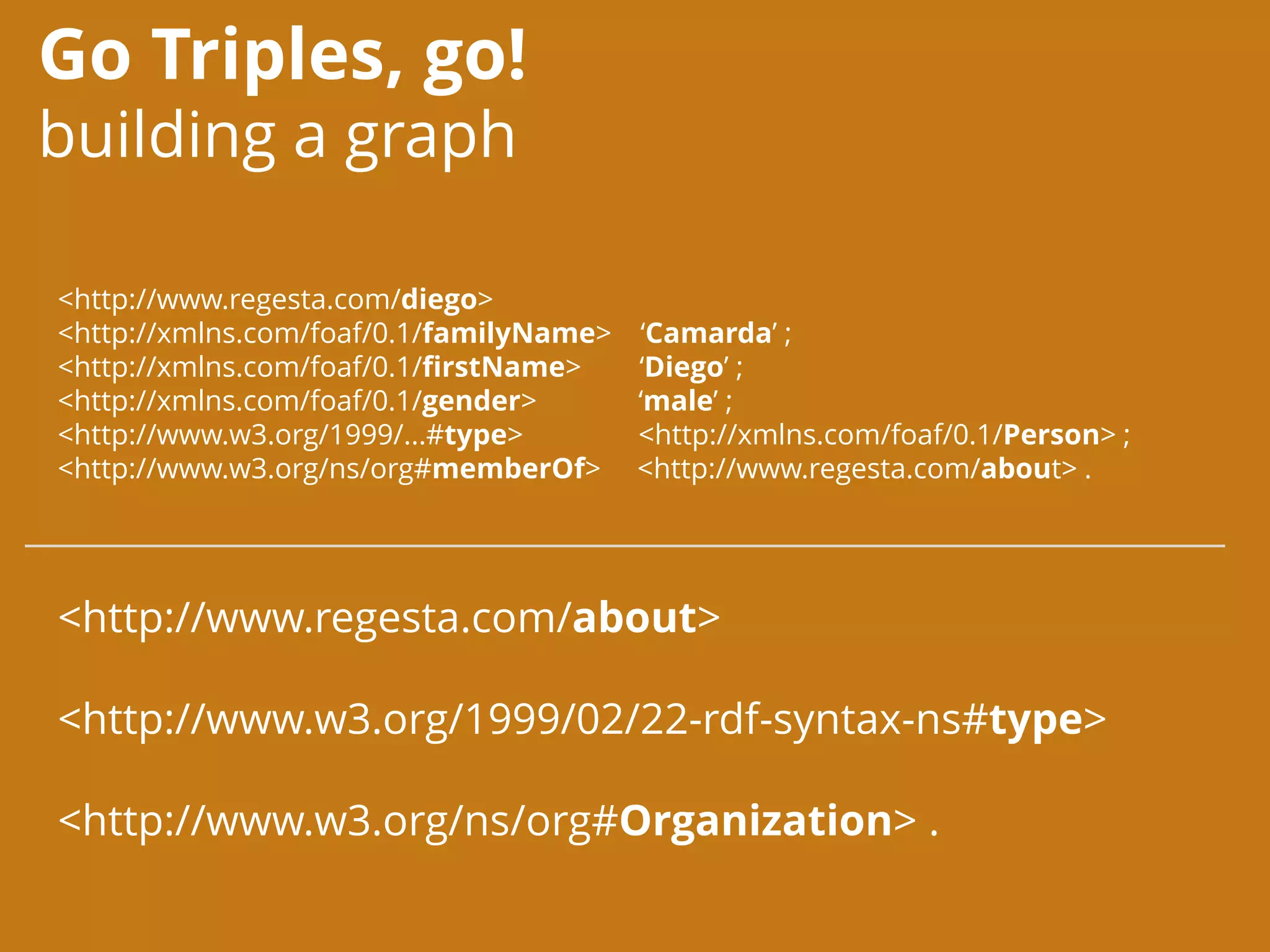 Go Triples, go!
building a graph
<http://www.regesta.com/diego>
<http://xmlns.com/foaf/0.1/familyName> ‘Camarda’ ;
<http://xmlns.com/foaf/0.1/firstName> ‘Diego’ ;
<http://xmlns.com/foaf/0.1/gender> ‘male’ ;
<http://www.w3.org/1999/...#type> <http://xmlns.com/foaf/0.1/Person> ;
<http://www.w3.org/ns/org#memberOf> <http://www.regesta.com/about> .
<http://www.regesta.com/about>
<http://www.w3.org/1999/02/22-rdf-syntax-ns#type>
<http://www.w3.org/ns/org#Organization> .
 