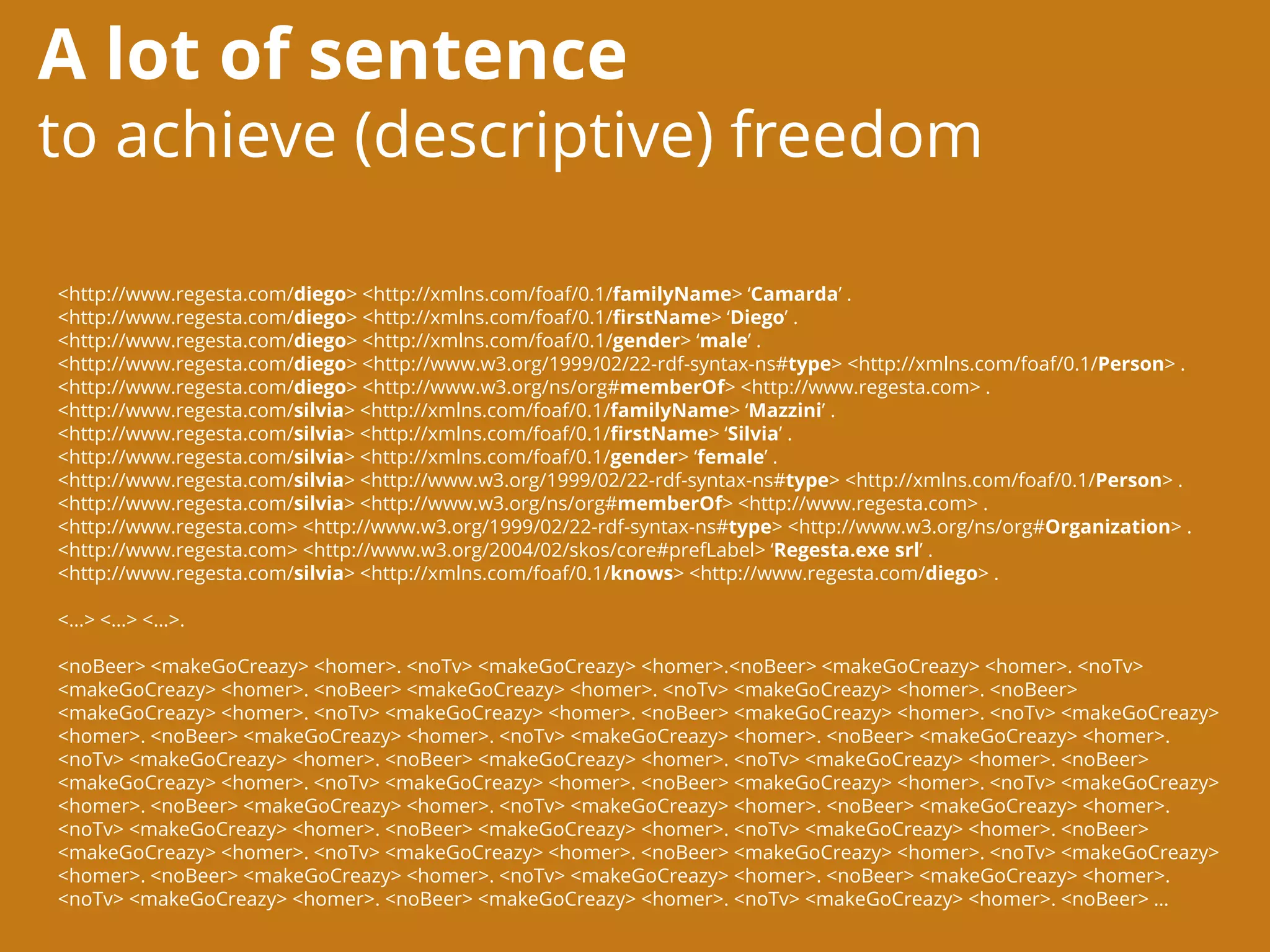 A lot of sentence
to achieve (descriptive) freedom
<http://www.regesta.com/diego> <http://xmlns.com/foaf/0.1/familyName> ‘Camarda’ .
<http://www.regesta.com/diego> <http://xmlns.com/foaf/0.1/firstName> ‘Diego’ .
<http://www.regesta.com/diego> <http://xmlns.com/foaf/0.1/gender> ‘male’ .
<http://www.regesta.com/diego> <http://www.w3.org/1999/02/22-rdf-syntax-ns#type> <http://xmlns.com/foaf/0.1/Person> .
<http://www.regesta.com/diego> <http://www.w3.org/ns/org#memberOf> <http://www.regesta.com> .
<http://www.regesta.com/silvia> <http://xmlns.com/foaf/0.1/familyName> ‘Mazzini’ .
<http://www.regesta.com/silvia> <http://xmlns.com/foaf/0.1/firstName> ‘Silvia’ .
<http://www.regesta.com/silvia> <http://xmlns.com/foaf/0.1/gender> ‘female’ .
<http://www.regesta.com/silvia> <http://www.w3.org/1999/02/22-rdf-syntax-ns#type> <http://xmlns.com/foaf/0.1/Person> .
<http://www.regesta.com/silvia> <http://www.w3.org/ns/org#memberOf> <http://www.regesta.com> .
<http://www.regesta.com> <http://www.w3.org/1999/02/22-rdf-syntax-ns#type> <http://www.w3.org/ns/org#Organization> .
<http://www.regesta.com> <http://www.w3.org/2004/02/skos/core#prefLabel> ‘Regesta.exe srl’ .
<http://www.regesta.com/silvia> <http://xmlns.com/foaf/0.1/knows> <http://www.regesta.com/diego> .
<…> <…> <…>.
<noBeer> <makeGoCreazy> <homer>. <noTv> <makeGoCreazy> <homer>.<noBeer> <makeGoCreazy> <homer>. <noTv>
<makeGoCreazy> <homer>. <noBeer> <makeGoCreazy> <homer>. <noTv> <makeGoCreazy> <homer>. <noBeer>
<makeGoCreazy> <homer>. <noTv> <makeGoCreazy> <homer>. <noBeer> <makeGoCreazy> <homer>. <noTv> <makeGoCreazy>
<homer>. <noBeer> <makeGoCreazy> <homer>. <noTv> <makeGoCreazy> <homer>. <noBeer> <makeGoCreazy> <homer>.
<noTv> <makeGoCreazy> <homer>. <noBeer> <makeGoCreazy> <homer>. <noTv> <makeGoCreazy> <homer>. <noBeer>
<makeGoCreazy> <homer>. <noTv> <makeGoCreazy> <homer>. <noBeer> <makeGoCreazy> <homer>. <noTv> <makeGoCreazy>
<homer>. <noBeer> <makeGoCreazy> <homer>. <noTv> <makeGoCreazy> <homer>. <noBeer> <makeGoCreazy> <homer>.
<noTv> <makeGoCreazy> <homer>. <noBeer> <makeGoCreazy> <homer>. <noTv> <makeGoCreazy> <homer>. <noBeer>
<makeGoCreazy> <homer>. <noTv> <makeGoCreazy> <homer>. <noBeer> <makeGoCreazy> <homer>. <noTv> <makeGoCreazy>
<homer>. <noBeer> <makeGoCreazy> <homer>. <noTv> <makeGoCreazy> <homer>. <noBeer> <makeGoCreazy> <homer>.
<noTv> <makeGoCreazy> <homer>. <noBeer> <makeGoCreazy> <homer>. <noTv> <makeGoCreazy> <homer>. <noBeer> …
 