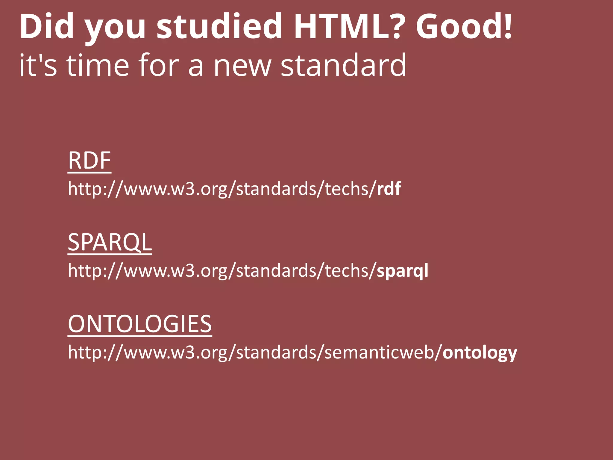 RDF
http://www.w3.org/standards/techs/rdf
SPARQL
http://www.w3.org/standards/techs/sparql
ONTOLOGIES
http://www.w3.org/standards/semanticweb/ontology
Did you studied HTML? Good!
it's time for a new standard
 
