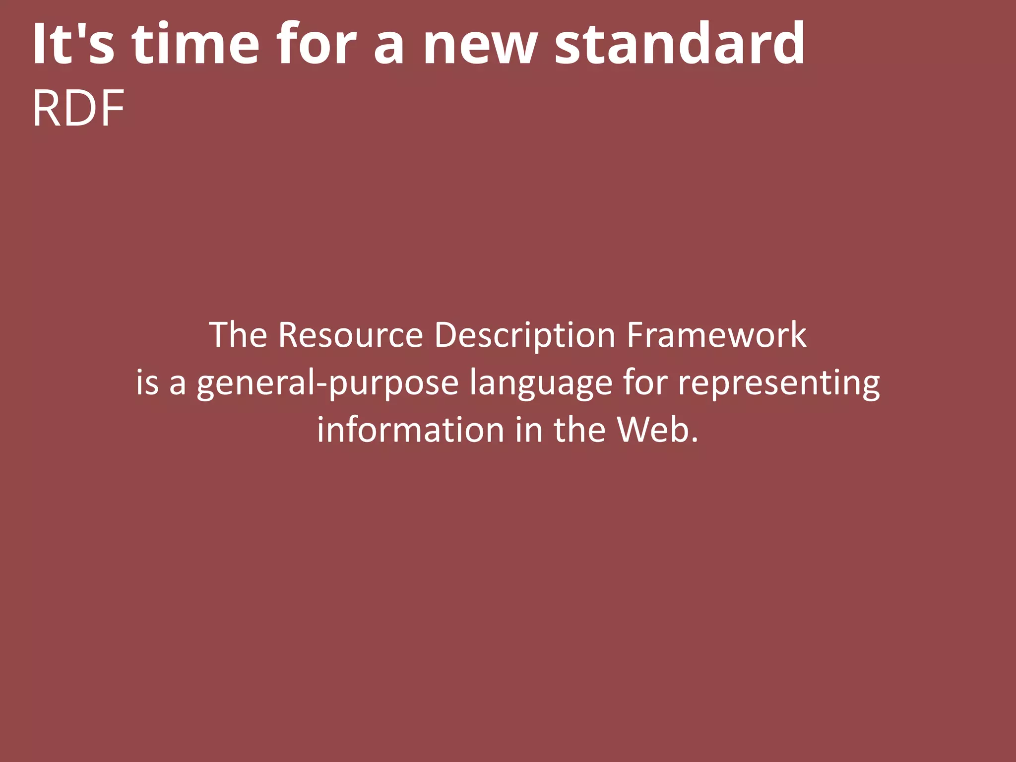 The Resource Description Framework
is a general-purpose language for representing
information in the Web.
It's time for a new standard
RDF
 