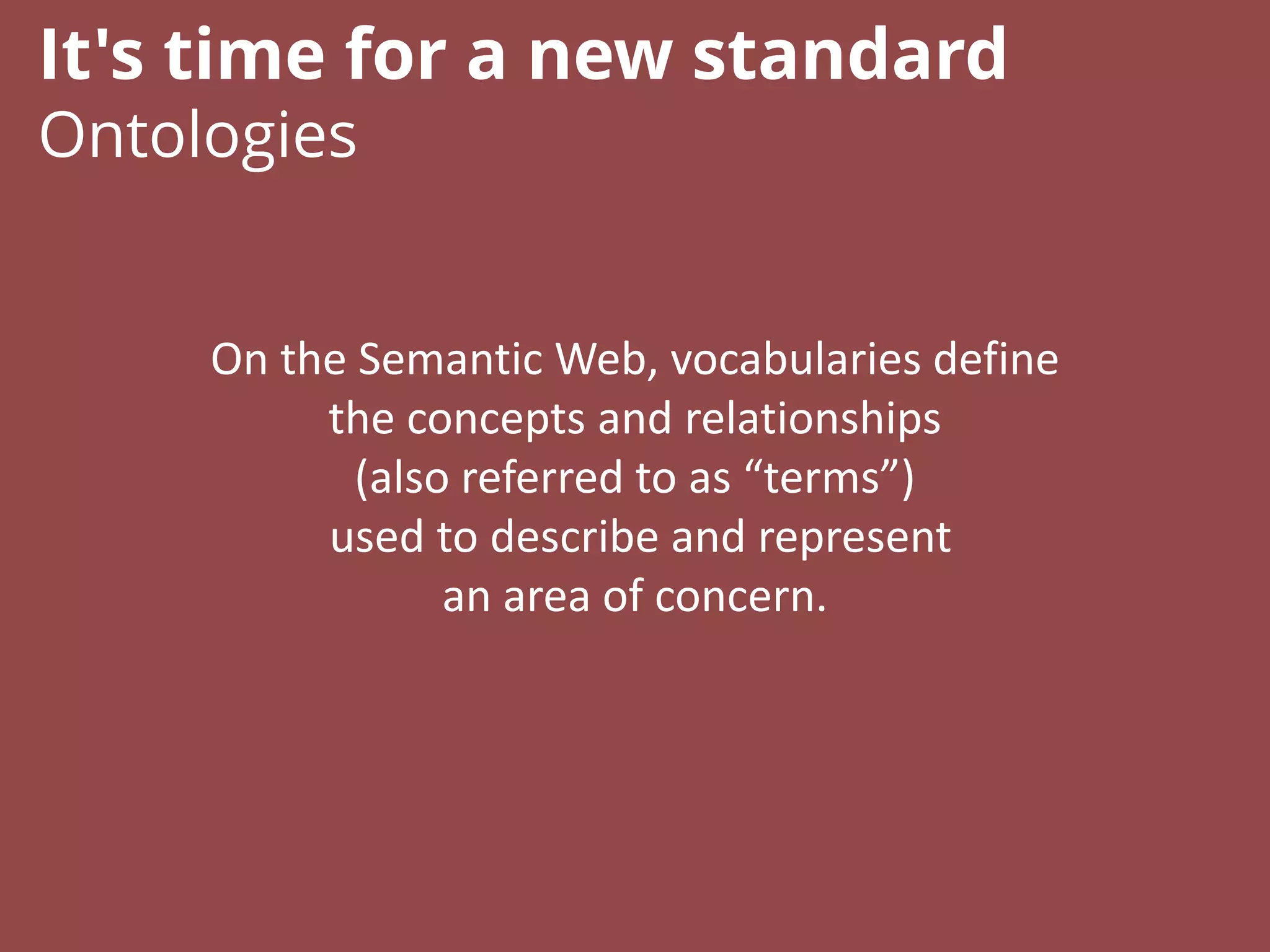 On the Semantic Web, vocabularies define
the concepts and relationships
(also referred to as “terms”)
used to describe and represent
an area of concern.
It's time for a new standard
Ontologies
 