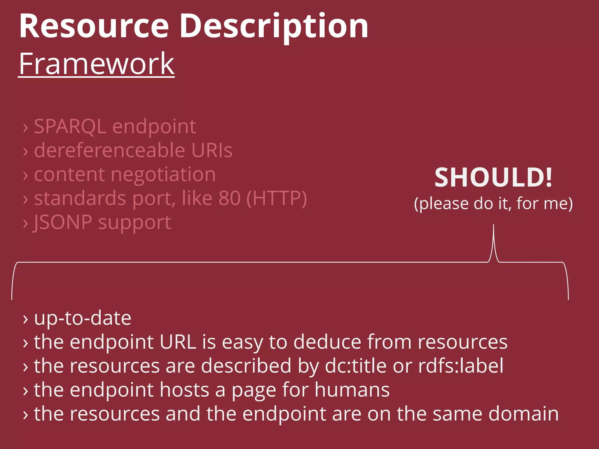 Resource Description
Framework
› SPARQL endpoint
› dereferenceable URIs
› content negotiation
› standards port, like 80 (HTTP)
› JSONP support
› up-to-date
› the endpoint URL is easy to deduce from resources
› the resources are described by dc:title or rdfs:label
› the endpoint hosts a page for humans
› the resources and the endpoint are on the same domain
SHOULD!
(please do it, for me)
 