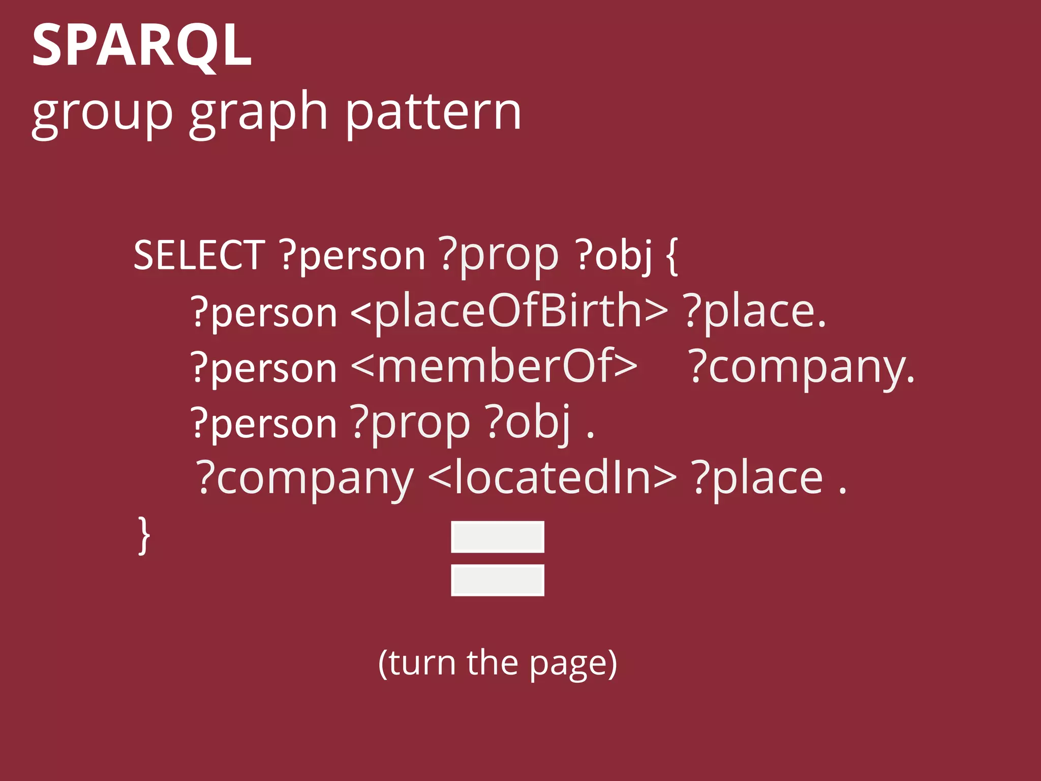 SELECT ?person ?prop ?obj {
?person <placeOfBirth> ?place.
?person <memberOf> ?company.
?person ?prop ?obj .
?company <locatedIn> ?place .
}
SPARQL
group graph pattern
(turn the page)
 