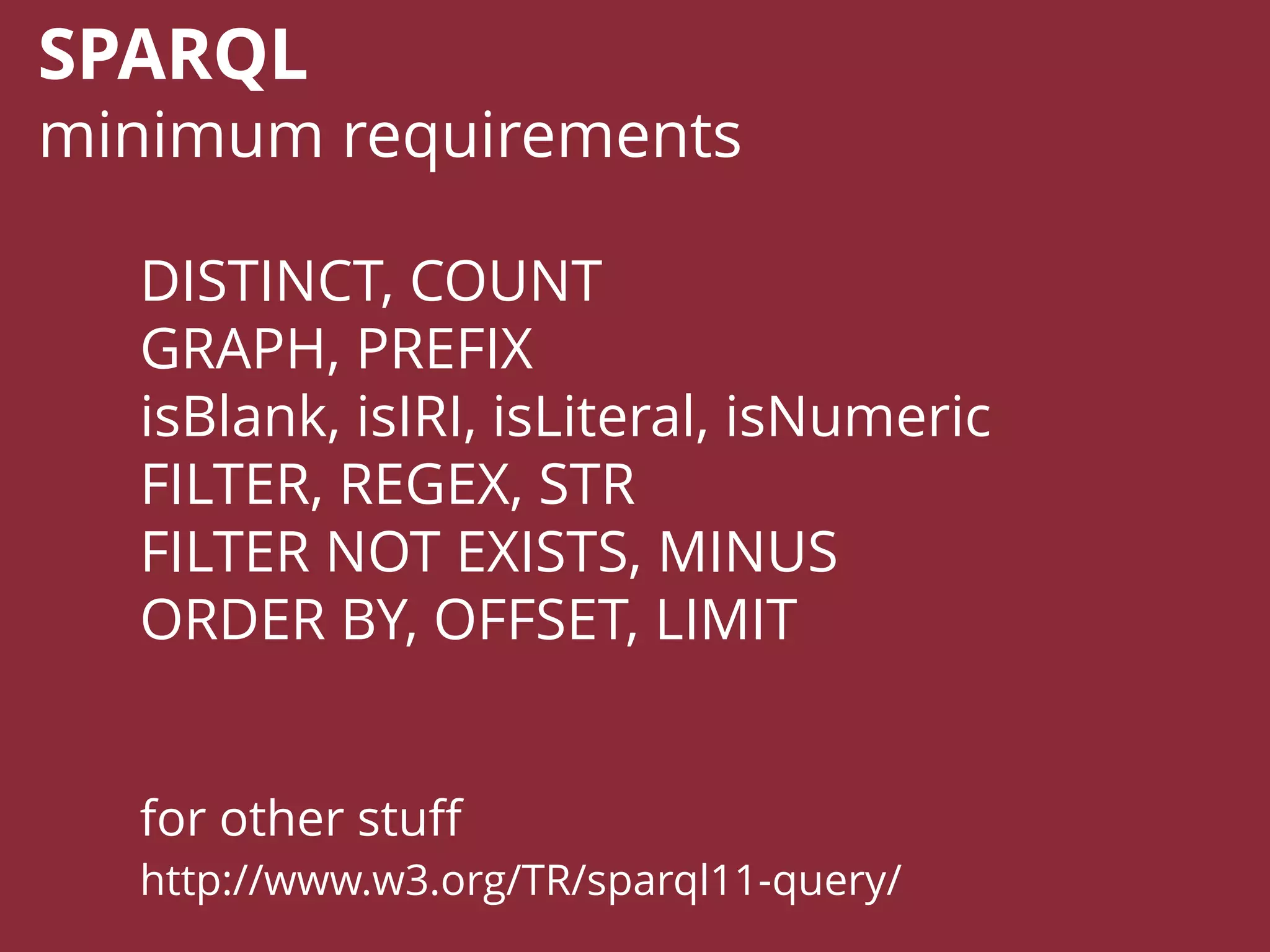 DISTINCT, COUNT
GRAPH, PREFIX
isBlank, isIRI, isLiteral, isNumeric
FILTER, REGEX, STR
FILTER NOT EXISTS, MINUS
ORDER BY, OFFSET, LIMIT
for other stuff
http://www.w3.org/TR/sparql11-query/
SPARQL
minimum requirements
 