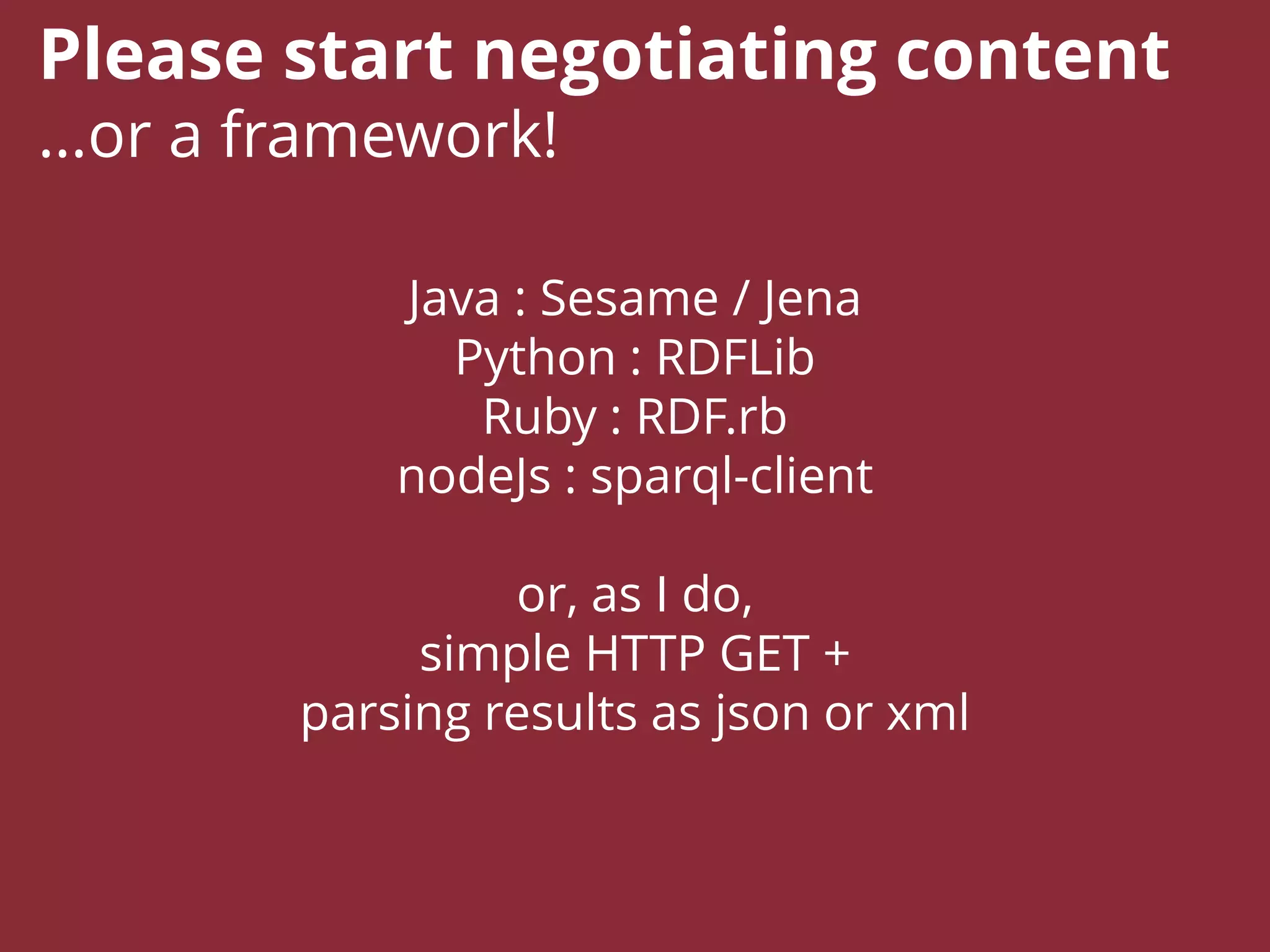 Java : Sesame / Jena
Python : RDFLib
Ruby : RDF.rb
nodeJs : sparql-client
or, as I do,
simple HTTP GET +
parsing results as json or xml
Please start negotiating content
…or a framework!
 