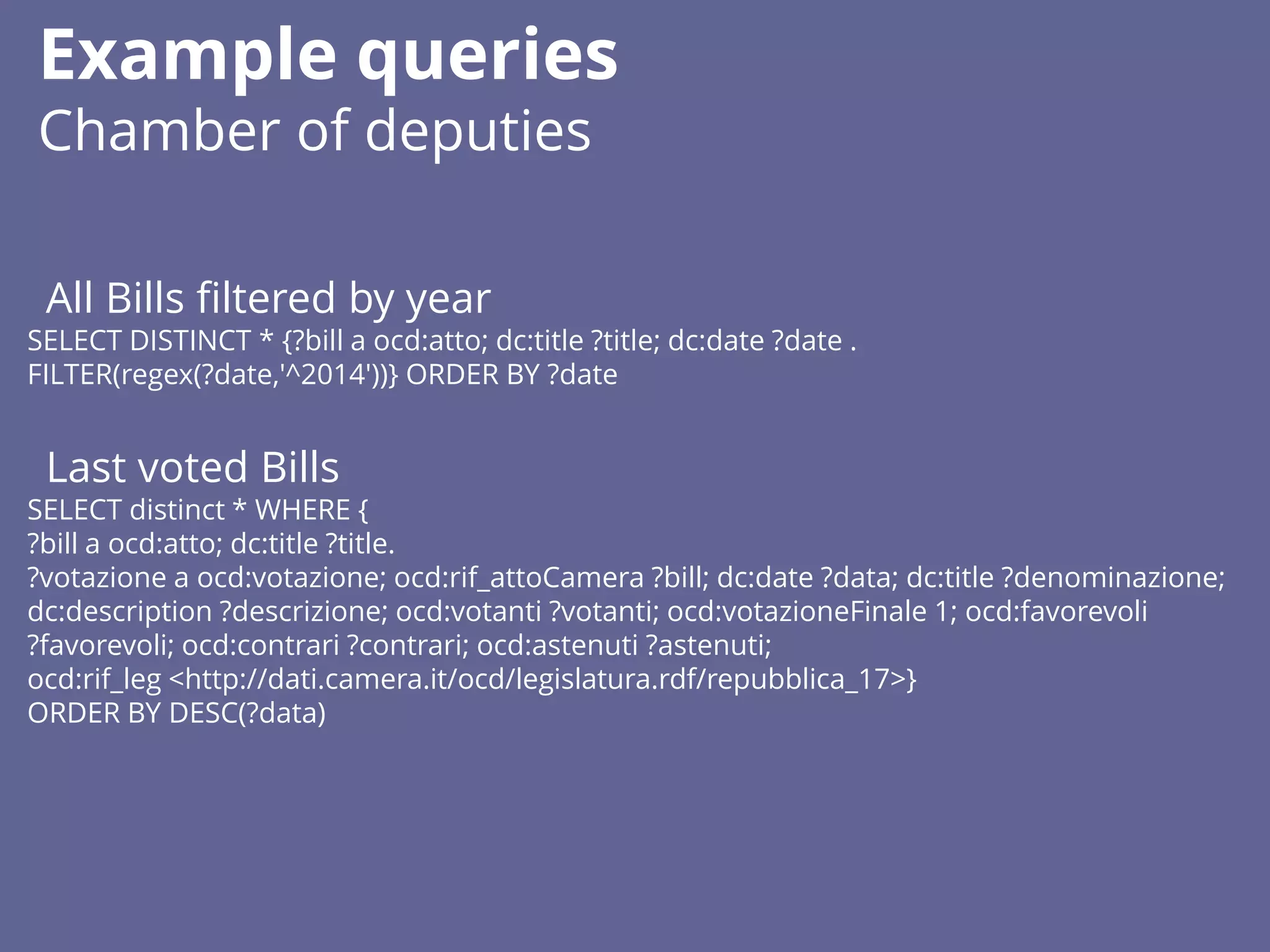 All Bills filtered by year
SELECT DISTINCT * {?bill a ocd:atto; dc:title ?title; dc:date ?date .
FILTER(regex(?date,'^2014'))} ORDER BY ?date
Last voted Bills
SELECT distinct * WHERE {
?bill a ocd:atto; dc:title ?title.
?votazione a ocd:votazione; ocd:rif_attoCamera ?bill; dc:date ?data; dc:title ?denominazione;
dc:description ?descrizione; ocd:votanti ?votanti; ocd:votazioneFinale 1; ocd:favorevoli
?favorevoli; ocd:contrari ?contrari; ocd:astenuti ?astenuti;
ocd:rif_leg <http://dati.camera.it/ocd/legislatura.rdf/repubblica_17>}
ORDER BY DESC(?data)
Example queries
Chamber of deputies
 