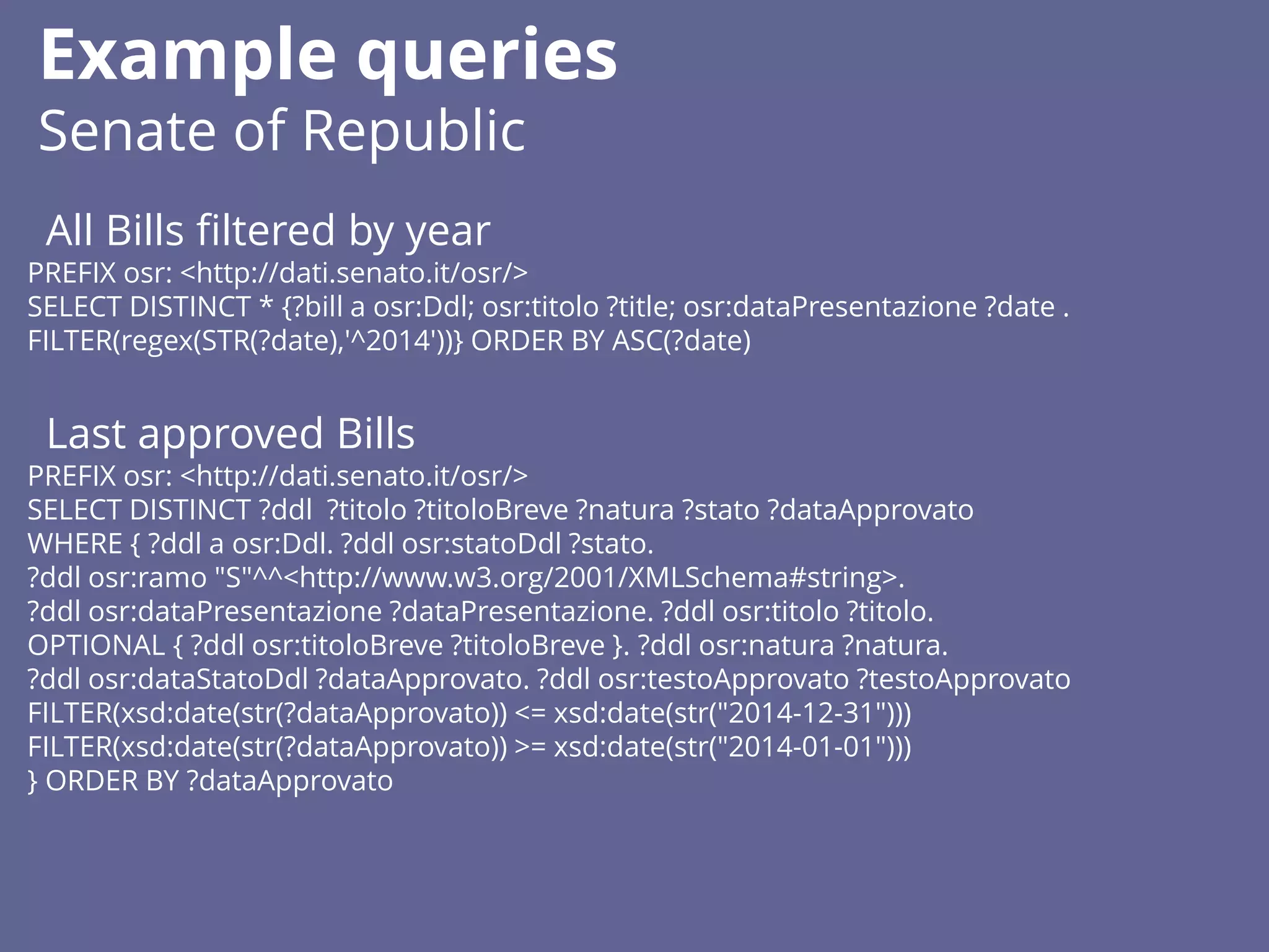 All Bills filtered by year
PREFIX osr: <http://dati.senato.it/osr/>
SELECT DISTINCT * {?bill a osr:Ddl; osr:titolo ?title; osr:dataPresentazione ?date .
FILTER(regex(STR(?date),'^2014'))} ORDER BY ASC(?date)
Last approved Bills
PREFIX osr: <http://dati.senato.it/osr/>
SELECT DISTINCT ?ddl ?titolo ?titoloBreve ?natura ?stato ?dataApprovato
WHERE { ?ddl a osr:Ddl. ?ddl osr:statoDdl ?stato.
?ddl osr:ramo "S"^^<http://www.w3.org/2001/XMLSchema#string>.
?ddl osr:dataPresentazione ?dataPresentazione. ?ddl osr:titolo ?titolo.
OPTIONAL { ?ddl osr:titoloBreve ?titoloBreve }. ?ddl osr:natura ?natura.
?ddl osr:dataStatoDdl ?dataApprovato. ?ddl osr:testoApprovato ?testoApprovato
FILTER(xsd:date(str(?dataApprovato)) <= xsd:date(str("2014-12-31")))
FILTER(xsd:date(str(?dataApprovato)) >= xsd:date(str("2014-01-01")))
} ORDER BY ?dataApprovato
Example queries
Senate of Republic
 