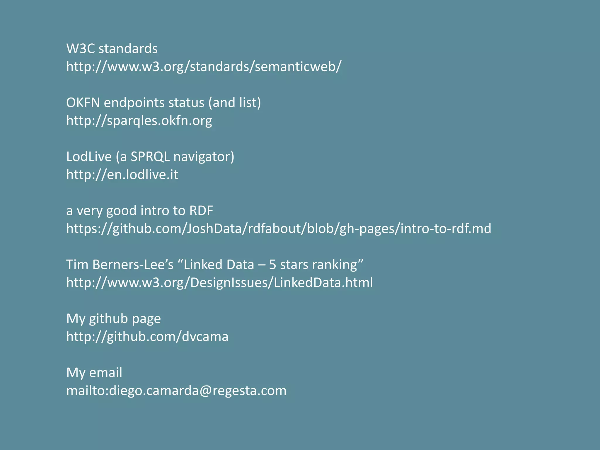 W3C standards
http://www.w3.org/standards/semanticweb/
OKFN endpoints status (and list)
http://sparqles.okfn.org
LodLive (a SPRQL navigator)
http://en.lodlive.it
a very good intro to RDF
https://github.com/JoshData/rdfabout/blob/gh-pages/intro-to-rdf.md
Tim Berners-Lee’s “Linked Data – 5 stars ranking”
http://www.w3.org/DesignIssues/LinkedData.html
My github page
http://github.com/dvcama
My email
mailto:diego.camarda@regesta.com
 