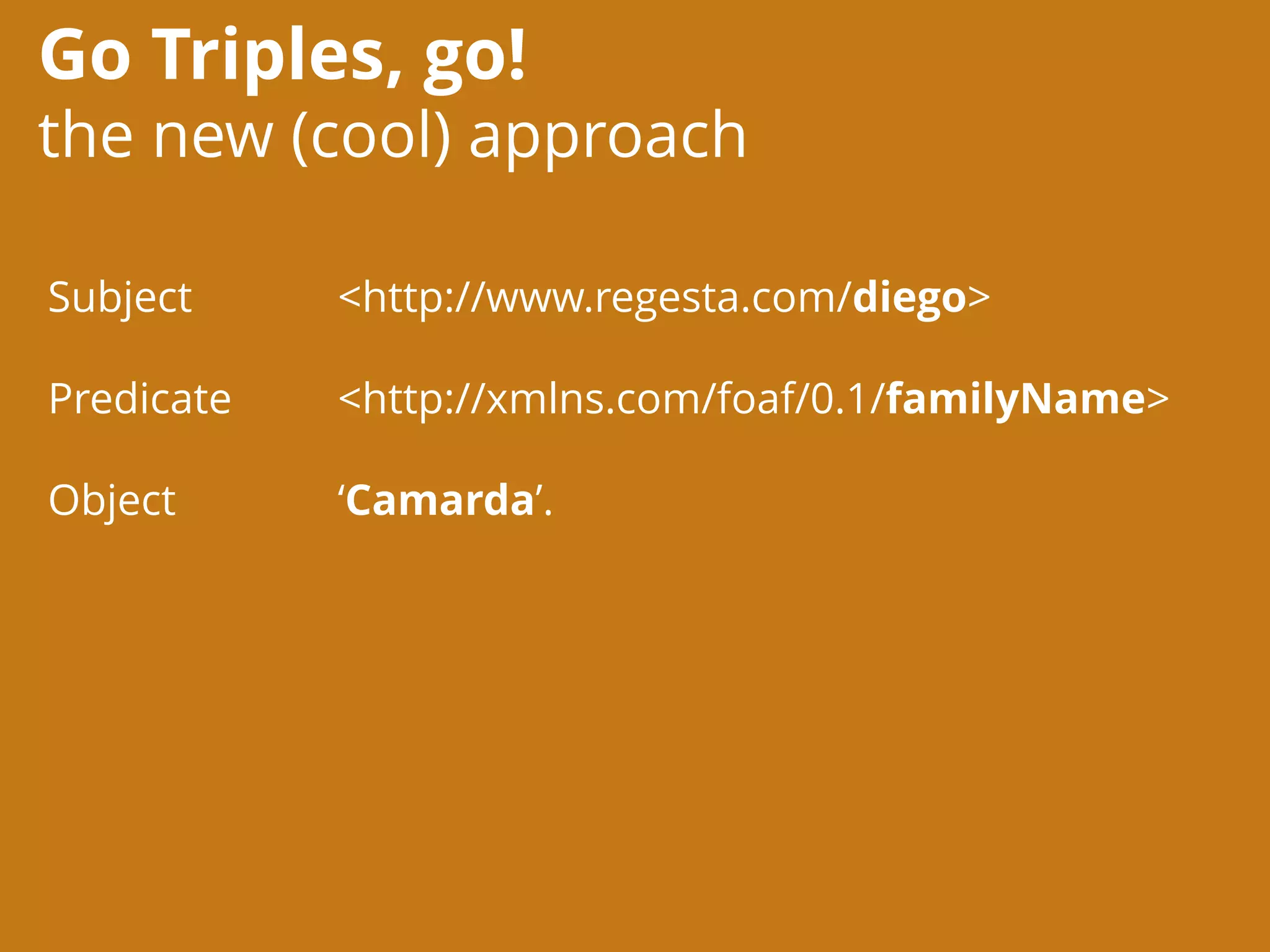 Go Triples, go!
the new (cool) approach
<http://www.regesta.com/diego>
<http://xmlns.com/foaf/0.1/familyName>
‘Camarda’.
Subject
Predicate
Object
 