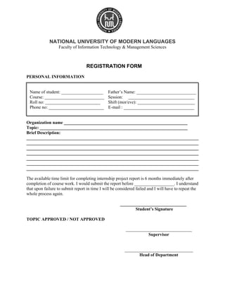 NATIONAL UNIVERSITY OF MODERN LANGUAGES
Faculty of Information Technology & Management Sciences
REGISTRATION FORM
PERSONAL INFORMATION
Name of student: ___________________ Father’s Name: ___________________________
Course: ___________________________ Session: ______________________________
Roll no: _________________________ Shift (mor/eve): __________________________
Phone no: _________________________ E-mail : ________________________________
Organization name ________________________________________________________
Topic: ___________________________________________________________________
Brief Description:
______________________________________________________________________________
______________________________________________________________________________
______________________________________________________________________________
______________________________________________________________________________
______________________________________________________________________________
______________________________________________________________________________
______________________________________________________________________________
The available time limit for completing internship project report is 6 months immediately after
completion of course work. I would submit the report before __________________. I understand
that upon failure to submit report in time I will be considered failed and I will have to repeat the
whole process again.
______________________________
Student’s Signature
TOPIC APPROVED / NOT APPROVED
______________________________
Supervisor
_______________________________
Head of Department
 
