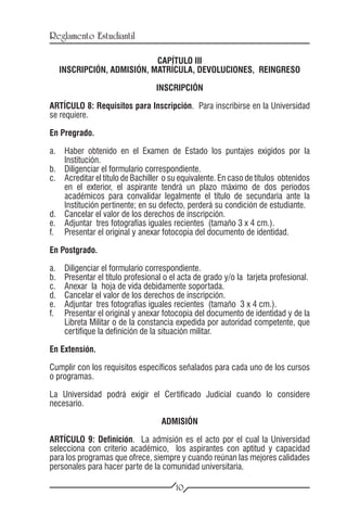 Reglamento Estudiantil

                              CAPÍTULO III
      INSCRIPCIÓN, ADMISIÓN, MATRÍCULA, DEVOLUCIONES, REINGRESO

                                    INSCRIPCIÓN

ARTÍCULO 8: Requisitos para Inscripción. Para inscribirse en la Universidad
se requiere.

En Pregrado.

a.	 Haber obtenido en el Examen de Estado los puntajes exigidos por la
    Institución.
b.	 Diligenciar el formulario correspondiente.
c.	 Acreditar el título de Bachiller o su equivalente. En caso de títulos obtenidos
    en el exterior, el aspirante tendrá un plazo máximo de dos períodos
    académicos para convalidar legalmente el título de secundaria ante la
    Institución pertinente; en su defecto, perderá su condición de estudiante.
d.	 Cancelar el valor de los derechos de inscripción.
e.	 Adjuntar tres fotografías iguales recientes (tamaño 3 x 4 cm.).
f.	 Presentar el original y anexar fotocopia del documento de identidad.

En Postgrado.

a.	    Diligenciar el formulario correspondiente.
b.	    Presentar el título profesional o el acta de grado y/o la tarjeta profesional.
c.	    Anexar la hoja de vida debidamente soportada.
d.	    Cancelar el valor de los derechos de inscripción.
e.	    Adjuntar tres fotografías iguales recientes (tamaño 3 x 4 cm.).
f.	    Presentar el original y anexar fotocopia del documento de identidad y de la
       Libreta Militar o de la constancia expedida por autoridad competente, que
       certifique la definición de la situación militar.

En Extensión.

Cumplir con los requisitos específicos señalados para cada uno de los cursos
o programas.

La Universidad podrá exigir el Certificado Judicial cuando lo considere
necesario.

                                     ADMISIÓN

ARTÍCULO 9: Definición. La admisión es el acto por el cual la Universidad
selecciona con criterio académico, los aspirantes con aptitud y capacidad
para los programas que ofrece, siempre y cuando reúnan las mejores calidades
personales para hacer parte de la comunidad universitaria.

                                          10
 