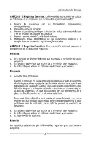 Universidad de Boyacá

ARTÍCULO 10: Requisitos Generales. La Universidad podrá admitir en calidad
de Estudiantes a los aspirantes que cumplan los siguientes requisitos:

a.	 Realizar la inscripción con las formalidades reglamentarias
    correspondientes.
b.	 Presentar entrevista personal.
c.	 Obtener el puntaje requerido por la Institución en los exámenes de Estado
    y en las pruebas adicionales de admisión.
d.	 Obtener aprobación del Comité de Admisiones.
e.	 Matricularse previa presentación de los documentos exigidos y el
    cumplimiento de los demás requisitos reglamentarios.

ARTÍCULO 11: Requisitos Específicos. Para la admisión se tendrá en cuenta el
cumplimiento de los siguientes requisitos:

Pregrado.

a.	 Los puntajes del Examen de Estado que establezca la Institución para cada
    programa.
b.	 Las pruebas específicas que a juicio de la Institución sean necesarias.
c.	 La entrevista para valorar las calidades intelectuales y personales.

Postgrado

a.	 Acreditar título profesional.

	   Cuando el aspirante no tenga disponible el diploma del título profesional o
    el acta de grado, deberá presentar certificado de terminación académica de
    la Institución de Educación Superior y suscribir un acta de compromiso con
    la Institución para la entrega de estos documentos en un plazo no mayor a
    un período académico. En caso de no cumplir con este compromiso en el
    plazo establecido perderá su condición de estudiante.

	   En caso de títulos obtenidos en el exterior, el aspirante tendrá como plazo
    máximo dos (2) períodos académicos para convalidar legalmente el título
    profesional ante la Institución; en su defecto, perderá su condición de
    estudiante.

b.	 Las pruebas específicas que a juicio de la Institución sean necesarias.
c.	 La entrevista para valorar las calidades intelectuales y personales.
d.	 La hoja de vida del aspirante.

Extensión

Los requisitos establecidos por la Universidad requeridos para cada curso o
programa.

                                      11
 