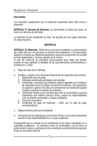 Reglamento Estudiantil

Intercambio

Los requisitos establecidos por la Institución requeridos para cada curso o
programa.

ARTÍCULO 12: Derecho de Admisión. La Universidad, en todos los casos, se
reserva el derecho de admisión.

La admisión de los estudiantes se hará de acuerdo con los cupos ofrecidos
en cada programa.

                                  MATRÍCULA

ARTÍCULO 13: Matrícula. Matrícula es el proceso académico y administrativo
por medio del cual, una persona se vincula como estudiante a la Universidad,
adquiere o renueva su calidad de estudiante y asume el compromiso de cumplir
con los reglamentos y normas vigentes de la misma.
El acto de matrícula se entenderá perfeccionado para todos los efectos
cuando se haya agotado la totalidad de los procedimientos administrativos y
académicos a saber:

a.	 Pago del valor de la matrícula.

b.	   Entrega y registro en la Secretaría General de los siguientes documentos:
	     1.	 Original del acta de grado.
	     2.	 Fotocopia autenticada del diploma de bachiller.
	     3.	 Certificado o constancia de afiliación vigente expedido por el Sistema
          de Seguridad Social en Salud a la fecha de matrícula con expedición
          no superior a quince (15) días y el compromiso de mantenerlo vigente
          mientras subsista el contrato de matrícula.
	     4.	 Certificado médico que lo acredite para vivir en comunidad y para los
          estudiantes que realicen práctica clínica, seguro de responsabilidad
          civil, accidentes personales y riesgos biológicos.
	     5.	 Carné de vacunación.
	     6.	 Certificado de pago de matrícula – CPM, con el sello de pago
          correspondiente.

c.	 Diligenciamiento del carné estudiantil.

d.	 Inscripción de las asignaturas y firma de la misma, con lo cual el estudiante
    asume la total responsabilidad de su carga académica.

El estudiante que no cumpla con lo establecido en los plazos señalados en el
calendario académico, se considera como no matriculado y por lo tanto no
podrá asistir a clases o participar en las actividades académicas del programa
al que se encuentra adscrito.

                                       12
 