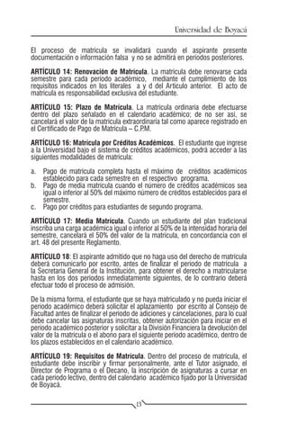 Universidad de Boyacá

El proceso de matrícula se invalidará cuando el aspirante presente
documentación o información falsa y no se admitirá en períodos posteriores.
ARTÍCULO 14: Renovación de Matrícula. La matrícula debe renovarse cada
semestre para cada período académico, mediante el cumplimiento de los
requisitos indicados en los literales a y d del Artículo anterior. El acto de
matrícula es responsabilidad exclusiva del estudiante.
ARTÍCULO 15: Plazo de Matrícula. La matrícula ordinaria debe efectuarse
dentro del plazo señalado en el calendario académico; de no ser así, se
cancelará el valor de la matrícula extraordinaria tal como aparece registrado en
el Certificado de Pago de Matrícula – C.P .M.
ARTÍCULO 16: Matrícula por Créditos Académicos. El estudiante que ingrese
a la Universidad bajo el sistema de créditos académicos, podrá acceder a las
siguientes modalidades de matrícula:
a.	 Pago de matrícula completa hasta el máximo de créditos académicos
    establecido para cada semestre en el respectivo programa.
b.	 Pago de media matrícula cuando el número de créditos académicos sea
    igual o inferior al 50% del máximo número de créditos establecidos para el
    semestre.
c.	 Pago por créditos para estudiantes de segundo programa.
ARTÍCULO 17: Media Matrícula. Cuando un estudiante del plan tradicional
inscriba una carga académica igual o inferior al 50% de la intensidad horaria del
semestre, cancelará el 50% del valor de la matrícula, en concordancia con el
art. 48 del presente Reglamento.
ARTÍCULO 18: El aspirante admitido que no haga uso del derecho de matrícula
deberá comunicarlo por escrito, antes de finalizar el período de matrícula a
la Secretaría General de la Institución, para obtener el derecho a matricularse
hasta en los dos períodos inmediatamente siguientes, de lo contrario deberá
efectuar todo el proceso de admisión.
De la misma forma, el estudiante que se haya matriculado y no pueda iniciar el
período académico deberá solicitar el aplazamiento por escrito al Consejo de
Facultad antes de finalizar el período de adiciones y cancelaciones, para lo cual
debe cancelar las asignaturas inscritas, obtener autorización para iniciar en el
período académico posterior y solicitar a la División Financiera la devolución del
valor de la matrícula o el abono para el siguiente período académico, dentro de
los plazos establecidos en el calendario académico.
ARTÍCULO 19: Requisitos de Matrícula. Dentro del proceso de matrícula, el
estudiante debe inscribir y firmar personalmente, ante el Tutor asignado, el
Director de Programa o el Decano, la inscripción de asignaturas a cursar en
cada período lectivo, dentro del calendario académico fijado por la Universidad
de Boyacá.

                                        13
 
