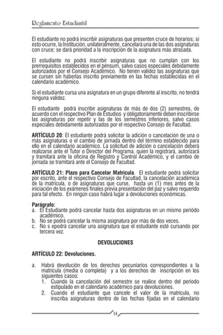 Reglamento Estudiantil

El estudiante no podrá inscribir asignaturas que presenten cruce de horarios; si
esto ocurre, la Institución, unilateralmente, cancelará una de las dos asignaturas
con cruce; se dará prioridad a la inscripción de la asignatura más atrasada.
El estudiante no podrá inscribir asignaturas que no cumplan con los
prerrequisitos establecidos en el pénsum, salvo casos especiales debidamente
autorizados por el Consejo Académico. No tienen validez las asignaturas que
se cursen sin haberlas inscrito previamente en las fechas establecidas en el
calendario académico.
Si el estudiante cursa una asignatura en un grupo diferente al inscrito, no tendrá
ninguna validez.
El estudiante podrá inscribir asignaturas de más de dos (2) semestres, de
acuerdo con el respectivo Plan de Estudios y obligatoriamente deben inscribirse
las asignaturas por repetir y las de los semestres inferiores, salvo casos
especiales debidamente autorizados por el respectivo Consejo de Facultad.
ARTÍCULO 20: El estudiante podrá solicitar la adición o cancelación de una o
más asignaturas o el cambio de jornada dentro del término establecido para
ello en el calendario académico. La solicitud de adición o cancelación deberá
realizarse ante el Tutor o Director del Programa, quien la registrará, autorizará
y tramitará ante la oficina de Registro y Control Académico, y el cambio de
jornada se tramitará ante el Consejo de Facultad.
ARTÍCULO 21: Plazo para Cancelar Matrícula. El estudiante podrá solicitar
por escrito, ante el respectivo Consejo de Facultad, la cancelación académica
de la matrícula, o de asignaturas que curse, hasta un (1) mes antes de la
iniciación de los exámenes finales previa presentación del paz y salvo requerido
para tal efecto. En ningún caso habrá lugar a devoluciones económicas.
Parágrafo:
a.	 El Estudiante podrá cancelar hasta dos asignaturas en un mismo periódo
    académico.
b.	 No se podrá cancelar la misma asignatura por más de dos veces.
c.	 No s epodrá cancelar una asignatura que el estudiante esté cursando por
    tercera vez.
                                DEVOLUCIONES

ARTÍCULO 22: Devoluciones.

a.	 Habrá devolución de los derechos pecuniarios correspondientes a la
    matrícula (media o completa) y a los derechos de inscripción en los
    siguientes casos:
    1.	 Cuando la cancelación del semestre se realice dentro del período
         estipulado en el calendario académico para devoluciones.
    2.	 Cuando el estudiante que cancele el valor de la matrícula, no
         inscriba asignaturas dentro de las fechas fijadas en el calendario

                                        14
 