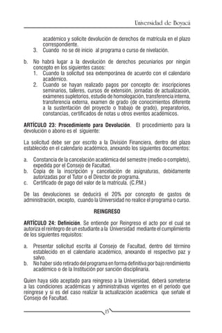 Universidad de Boyacá

        académico y solicite devolución de derechos de matrícula en el plazo
        correspondiente.
    3.	 Cuando no se dé inicio al programa o curso de nivelación.

b.	 No habrá lugar a la devolución de derechos pecuniarios por ningún
    concepto en los siguientes casos:
    1.	 Cuando la solicitud sea extemporánea de acuerdo con el calendario
        académico.
    2.	 Cuando se hayan realizado pagos por concepto de: inscripciones
        seminarios, talleres, cursos de extensión, jornadas de actualización,
        exámenes supletorios, estudio de homologación, transferencia interna,
        transferencia externa, examen de grado (de conocimientos diferente
        a la sustentación del proyecto o trabajo de grado), preparatorios,
        constancias, certificados de notas u otros eventos académicos.

ARTÍCULO 23: Procedimiento para Devolución. El procedimiento para la
devolución o abono es el siguiente:

La solicitud debe ser por escrito a la División Financiera, dentro del plazo
establecido en el calendario académico, anexando los siguientes documentos:

a.	 Constancia de la cancelación académica del semestre (medio o completo),
    expedida por el Consejo de Facultad.
b.	 Copia de la inscripción y cancelación de asignaturas, debidamente
    autorizadas por el Tutor o el Director de programa.
c.	 Certificado de pago del valor de la matrícula. (C.P.M.)

De las devoluciones se deducirá el 20% por concepto de gastos de
administración, excepto, cuando la Universidad no realice el programa o curso.

                                 REINGRESO

ARTÍCULO 24: Definición. Se entiende por Reingreso el acto por el cual se
autoriza el reintegro de un estudiante a la Universidad mediante el cumplimiento
de los siguientes requisitos:

a.	 Presentar solicitud escrita al Consejo de Facultad, dentro del término
    establecido en el calendario académico, anexando el respectivo paz y
    salvo.
b.	 No haber sido retirado del programa en forma definitiva por bajo rendimiento
    académico o de la Institución por sanción disciplinaria.

Quien haya sido aceptado para reingreso a la Universidad, deberá someterse
a las condiciones académicas y administrativas vigentes en el período que
reingrese y si es del caso realizar la actualización académica que señale el
Consejo de Facultad.

                                       15
 