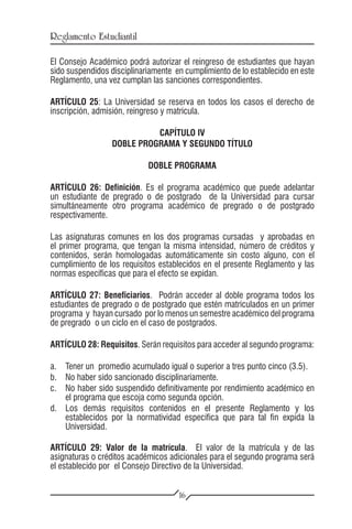 Reglamento Estudiantil

El Consejo Académico podrá autorizar el reingreso de estudiantes que hayan
sido suspendidos disciplinariamente en cumplimiento de lo establecido en este
Reglamento, una vez cumplan las sanciones correspondientes.

ARTÍCULO 25: La Universidad se reserva en todos los casos el derecho de
inscripción, admisión, reingreso y matrícula.

                            CAPÍTULO IV
                  DOBLE PROGRAMA Y SEGUNDO TÍTULO

                            DOBLE PROGRAMA

ARTÍCULO 26: Definición. Es el programa académico que puede adelantar
un estudiante de pregrado o de postgrado de la Universidad para cursar
simultáneamente otro programa académico de pregrado o de postgrado
respectivamente.

Las asignaturas comunes en los dos programas cursadas y aprobadas en
el primer programa, que tengan la misma intensidad, número de créditos y
contenidos, serán homologadas automáticamente sin costo alguno, con el
cumplimiento de los requisitos establecidos en el presente Reglamento y las
normas específicas que para el efecto se expidan.

ARTÍCULO 27: Beneficiarios. Podrán acceder al doble programa todos los
estudiantes de pregrado o de postgrado que estén matriculados en un primer
programa y hayan cursado por lo menos un semestre académico del programa
de pregrado o un ciclo en el caso de postgrados.

ARTÍCULO 28: Requisitos. Serán requisitos para acceder al segundo programa:

a.	 Tener un promedio acumulado igual o superior a tres punto cinco (3.5).
b.	 No haber sido sancionado disciplinariamente.
c.	 No haber sido suspendido definitivamente por rendimiento académico en
    el programa que escoja como segunda opción.
d.	 Los demás requisitos contenidos en el presente Reglamento y los
    establecidos por la normatividad específica que para tal fin expida la
    Universidad.

ARTÍCULO 29: Valor de la matrícula. El valor de la matrícula y de las
asignaturas o créditos académicos adicionales para el segundo programa será
el establecido por el Consejo Directivo de la Universidad.


                                     16
 