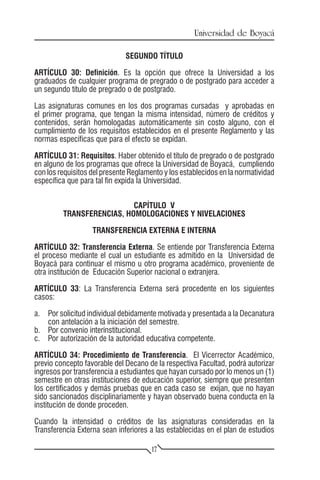 Universidad de Boyacá

                              SEGUNDO TÍTULO

ARTÍCULO 30: Definición. Es la opción que ofrece la Universidad a los
graduados de cualquier programa de pregrado o de postgrado para acceder a
un segundo título de pregrado o de postgrado.

Las asignaturas comunes en los dos programas cursadas y aprobadas en
el primer programa, que tengan la misma intensidad, número de créditos y
contenidos, serán homologadas automáticamente sin costo alguno, con el
cumplimiento de los requisitos establecidos en el presente Reglamento y las
normas específicas que para el efecto se expidan.

ARTÍCULO 31: Requisitos. Haber obtenido el título de pregrado o de postgrado
en alguno de los programas que ofrece la Universidad de Boyacá, cumpliendo
con los requisitos del presente Reglamento y los establecidos en la normatividad
específica que para tal fin expida la Universidad.


                           CAPÍTULO V
         TRANSFERENCIAS, HOMOLOGACIONES Y NIVELACIONES

                   TRANSFERENCIA EXTERNA E INTERNA

ARTÍCULO 32: Transferencia Externa. Se entiende por Transferencia Externa
el proceso mediante el cual un estudiante es admitido en la Universidad de
Boyacá para continuar el mismo u otro programa académico, proveniente de
otra institución de Educación Superior nacional o extranjera.

ARTÍCULO 33: La Transferencia Externa será procedente en los siguientes
casos:

a.	 Por solicitud individual debidamente motivada y presentada a la Decanatura
    con antelación a la iniciación del semestre.
b.	 Por convenio interinstitucional.
c.	 Por autorización de la autoridad educativa competente.

ARTÍCULO 34: Procedimiento de Transferencia. El Vicerrector Académico,
previo concepto favorable del Decano de la respectiva Facultad, podrá autorizar
ingresos por transferencia a estudiantes que hayan cursado por lo menos un (1)
semestre en otras instituciones de educación superior, siempre que presenten
los certificados y demás pruebas que en cada caso se exijan, que no hayan
sido sancionados disciplinariamente y hayan observado buena conducta en la
institución de donde proceden.

Cuando la intensidad o créditos de las asignaturas consideradas en la
Transferencia Externa sean inferiores a las establecidas en el plan de estudios

                                       17
 