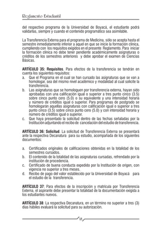 Reglamento Estudiantil

del respectivo programa de la Universidad de Boyacá, el estudiante podrá
validarlas, siempre y cuando el contenido programático sea asimilable.

La Transferencia Externa para el programa de Medicina, sólo se acepta hasta el
semestre inmediatamente inferior a aquel en que se inicie la formación clínica,
cumpliendo con los requisitos exigidos en el presente Reglamento. Para iniciar
la formación clínica no debe tener pendiente académicamente asignaturas o
créditos de los semestres anteriores y debe aprobar el examen de Ciencias
Básicas.

ARTÍCULO 35: Requisitos. Para efectos de la transferencia se tendrán en
cuenta los siguientes requisitos:
a.	 Que el Programa en el cual se han cursado las asignaturas que se van a
     homologar, sea del mismo nivel académico y modalidad al cual solicite la
     transferencia.
b. 	 Las asignaturas que se homologuen por transferencia externa, hayan sido
     aprobadas con una calificación igual o superior a tres punto cinco (3.5)
     sobre cinco punto cero (5.0) o su equivalente y una intensidad horaria
     y número de créditos igual o superior. Para programas de postgrado se
     homologarán aquellas asignaturas con calificación igual o superior a tres
     punto cinco (3.5) sobre cinco punto cero (5.0) y con intensidad horaria y
     número de créditos igual o superior.
c.	 Que haya presentado la solicitud dentro de las fechas señaladas por la
     Institución adjuntando el recibo de cancelación del estudio de transferencia.

ARTÍCULO 36: Solicitud. La solicitud de Transferencia Externa se presentará
ante la respectiva Decanatura para su estudio, acompañada de los siguientes
documentos:

a.	 Certificados originales de calificaciones obtenidas en la totalidad de los
    semestres cursados.
b.	 El contenido de la totalidad de las asignaturas cursadas, refrendado por la
    institución de procedencia.
c.	 Certificado de buena conducta expedido por la Institución de origen, con
    vigencia no superior a tres meses.
d.	 Recibo de pago del valor establecido por la Universidad de Boyacá para
    el estudio de la transferencia.

ARTÍCULO 37: Para efectos de la inscripción y matrícula por Transferencia
Externa, el aspirante debe presentar la totalidad de la documentación exigida a
los estudiantes nuevos.

ARTÍCULO 38: La respectiva Decanatura, en un término no superior a tres (3)
días hábiles evaluará la solicitud para su autorización.

                                        18
 