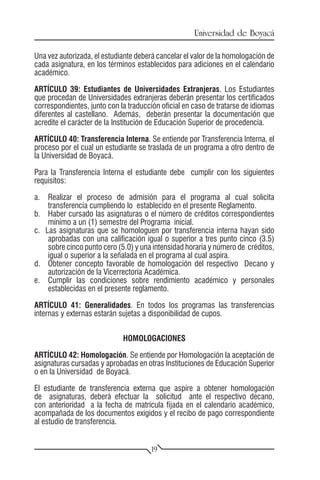 Universidad de Boyacá

Una vez autorizada, el estudiante deberá cancelar el valor de la homologación de
cada asignatura, en los términos establecidos para adiciones en el calendario
académico.

ARTÍCULO 39: Estudiantes de Universidades Extranjeras. Los Estudiantes
que procedan de Universidades extranjeras deberán presentar los certificados
correspondientes, junto con la traducción oficial en caso de tratarse de idiomas
diferentes al castellano. Además, deberán presentar la documentación que
acredite el carácter de la Institución de Educación Superior de procedencia.

ARTÍCULO 40: Transferencia Interna. Se entiende por Transferencia Interna, el
proceso por el cual un estudiante se traslada de un programa a otro dentro de
la Universidad de Boyacá.

Para la Transferencia Interna el estudiante debe cumplir con los siguientes
requisitos:

a.	 Realizar el proceso de admisión para el programa al cual solicita
    transferencia cumpliendo lo establecido en el presente Reglamento.
b.	 Haber cursado las asignaturas o el número de créditos correspondientes
    mínimo a un (1) semestre del Programa inicial.
c. Las asignaturas que se homologuen por transferencia interna hayan sido
    aprobadas con una calificación igual o superior a tres punto cinco (3.5)
    sobre cinco punto cero (5.0) y una intensidad horaria y número de créditos,
    igual o superior a la señalada en el programa al cual aspira.
d.	 Obtener concepto favorable de homologación del respectivo Decano y
    autorización de la Vicerrectoría Académica.
e.	 Cumplir las condiciones sobre rendimiento académico y personales
    establecidas en el presente reglamento.

ARTÍCULO 41: Generalidades. En todos los programas las transferencias
internas y externas estarán sujetas a disponibilidad de cupos.


                             HOMOLOGACIONES

ARTÍCULO 42: Homologación. Se entiende por Homologación la aceptación de
asignaturas cursadas y aprobadas en otras Instituciones de Educación Superior
o en la Universidad de Boyacá.

El estudiante de transferencia externa que aspire a obtener homologación
de asignaturas, deberá efectuar la solicitud ante el respectivo decano,
con anterioridad a la fecha de matrícula fijada en el calendario académico,
acompañada de los documentos exigidos y el recibo de pago correspondiente
al estudio de transferencia.


                                       19
 