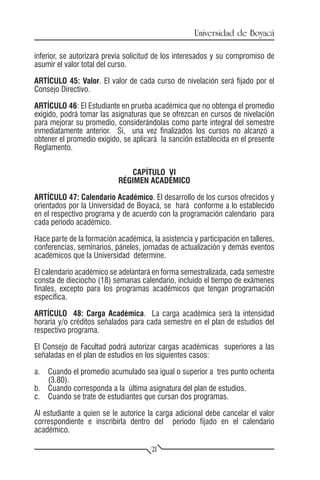Universidad de Boyacá

inferior, se autorizará previa solicitud de los interesados y su compromiso de
asumir el valor total del curso.

ARTÍCULO 45: Valor. El valor de cada curso de nivelación será fijado por el
Consejo Directivo.

ARTÍCULO 46: El Estudiante en prueba académica que no obtenga el promedio
exigido, podrá tomar las asignaturas que se ofrezcan en cursos de nivelación
para mejorar su promedio, considerándolas como parte integral del semestre
inmediatamente anterior. Si, una vez finalizados los cursos no alcanzó a
obtener el promedio exigido, se aplicará la sanción establecida en el presente
Reglamento.


                               CAPÍTULO VI
                            RÉGIMEN ACADÉMICO

ARTÍCULO 47: Calendario Académico. El desarrollo de los cursos ofrecidos y
orientados por la Universidad de Boyacá, se hará conforme a lo establecido
en el respectivo programa y de acuerdo con la programación calendario para
cada período académico.

Hace parte de la formación académica, la asistencia y participación en talleres,
conferencias, seminarios, páneles, jornadas de actualización y demás eventos
académicos que la Universidad determine.

El calendario académico se adelantará en forma semestralizada, cada semestre
consta de dieciocho (18) semanas calendario, incluido el tiempo de exámenes
finales, excepto para los programas académicos que tengan programación
específica.

ARTÍCULO 48: Carga Académica. La carga académica será la intensidad
horaria y/o créditos señalados para cada semestre en el plan de estudios del
respectivo programa.

El Consejo de Facultad podrá autorizar cargas académicas superiores a las
señaladas en el plan de estudios en los siguientes casos:

a.	 Cuando el promedio acumulado sea igual o superior a tres punto ochenta
    (3.80).
b.	 Cuando corresponda a la última asignatura del plan de estudios.
c.	 Cuando se trate de estudiantes que cursan dos programas.

Al estudiante a quien se le autorice la carga adicional debe cancelar el valor
correspondiente e inscribirla dentro del período fijado en el calendario
académico.

                                       21
 