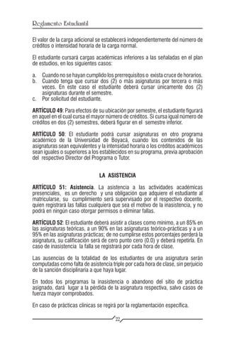 Reglamento Estudiantil

El valor de la carga adicional se establecerá independientemente del número de
créditos o intensidad horaria de la carga normal.

El estudiante cursará cargas académicas inferiores a las señaladas en el plan
de estudios, en los siguientes casos:

a.	 Cuando no se hayan cumplido los prerrequisitos o exista cruce de horarios.
b.	 Cuando tenga que cursar dos (2) o más asignaturas por tercera o más
    veces. En este caso el estudiante deberá cursar únicamente dos (2)
    asignaturas durante el semestre.
c.	 Por solicitud del estudiante.

ARTÍCULO 49: Para efectos de su ubicación por semestre, el estudiante figurará
en aquel en el cual cursa el mayor número de créditos. Si cursa igual número de
créditos en dos (2) semestres, deberá figurar en el semestre inferior.

ARTÍCULO 50: El estudiante podrá cursar asignaturas en otro programa
académico de la Universidad de Boyacá, cuando los contenidos de las
asignaturas sean equivalentes y la intensidad horaria o los créditos académicos
sean iguales o superiores a los establecidos en su programa, previa aprobación
del respectivo Director del Programa o Tutor.


                               LA ASISTENCIA

ARTÍCULO 51: Asistencia. La asistencia a las actividades académicas
presenciales, es un derecho y una obligación que adquiere el estudiante al
matricularse, su cumplimiento será supervisado por el respectivo docente,
quien registrará las fallas cualquiera que sea el motivo de la inasistencia, y no
podrá en ningún caso otorgar permisos o eliminar fallas.

ARTÍCULO 52: El estudiante deberá asistir a clases como mínimo, a un 85% en
las asignaturas teóricas, a un 90% en las asignaturas teórico-prácticas y a un
95% en las asignaturas prácticas; de no cumplirse estos porcentajes perderá la
asignatura, su calificación será de cero punto cero (0.0) y deberá repetirla. En
caso de inasistencia la falla se registrará por cada hora de clase.

Las ausencias de la totalidad de los estudiantes de una asignatura serán
computadas como falta de asistencia triple por cada hora de clase, sin perjuicio
de la sanción disciplinaria a que haya lugar.

En todos los programas la inasistencia o abandono del sitio de práctica
asignado, dará lugar a la pérdida de la asignatura respectiva, salvo casos de
fuerza mayor comprobados.

En caso de prácticas clínicas se regirá por la reglamentación específica.

                                       22
 